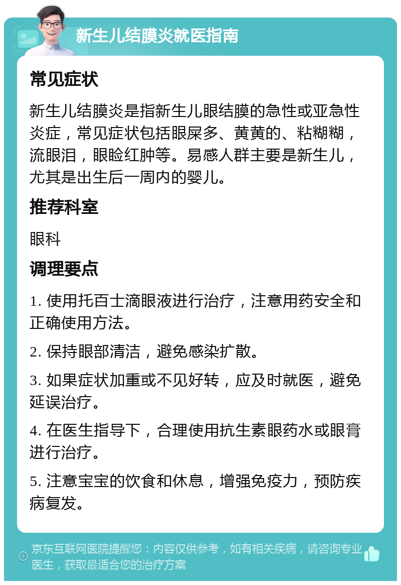 新生儿结膜炎就医指南 常见症状 新生儿结膜炎是指新生儿眼结膜的急性或亚急性炎症，常见症状包括眼屎多、黄黄的、粘糊糊，流眼泪，眼睑红肿等。易感人群主要是新生儿，尤其是出生后一周内的婴儿。 推荐科室 眼科 调理要点 1. 使用托百士滴眼液进行治疗，注意用药安全和正确使用方法。 2. 保持眼部清洁，避免感染扩散。 3. 如果症状加重或不见好转，应及时就医，避免延误治疗。 4. 在医生指导下，合理使用抗生素眼药水或眼膏进行治疗。 5. 注意宝宝的饮食和休息，增强免疫力，预防疾病复发。