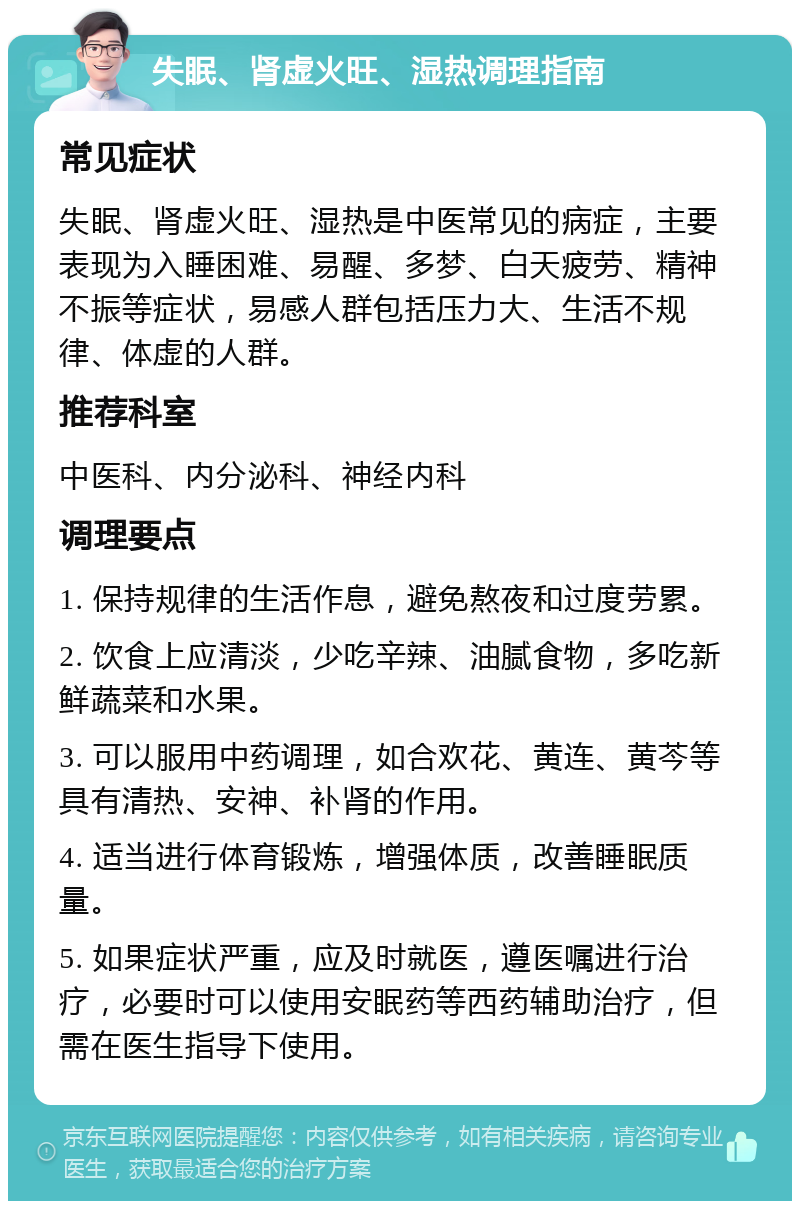 失眠、肾虚火旺、湿热调理指南 常见症状 失眠、肾虚火旺、湿热是中医常见的病症，主要表现为入睡困难、易醒、多梦、白天疲劳、精神不振等症状，易感人群包括压力大、生活不规律、体虚的人群。 推荐科室 中医科、内分泌科、神经内科 调理要点 1. 保持规律的生活作息，避免熬夜和过度劳累。 2. 饮食上应清淡，少吃辛辣、油腻食物，多吃新鲜蔬菜和水果。 3. 可以服用中药调理，如合欢花、黄连、黄芩等具有清热、安神、补肾的作用。 4. 适当进行体育锻炼，增强体质，改善睡眠质量。 5. 如果症状严重，应及时就医，遵医嘱进行治疗，必要时可以使用安眠药等西药辅助治疗，但需在医生指导下使用。