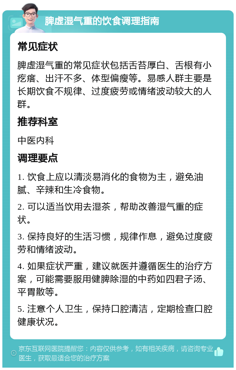 脾虚湿气重的饮食调理指南 常见症状 脾虚湿气重的常见症状包括舌苔厚白、舌根有小疙瘩、出汗不多、体型偏瘦等。易感人群主要是长期饮食不规律、过度疲劳或情绪波动较大的人群。 推荐科室 中医内科 调理要点 1. 饮食上应以清淡易消化的食物为主，避免油腻、辛辣和生冷食物。 2. 可以适当饮用去湿茶，帮助改善湿气重的症状。 3. 保持良好的生活习惯，规律作息，避免过度疲劳和情绪波动。 4. 如果症状严重，建议就医并遵循医生的治疗方案，可能需要服用健脾除湿的中药如四君子汤、平胃散等。 5. 注意个人卫生，保持口腔清洁，定期检查口腔健康状况。