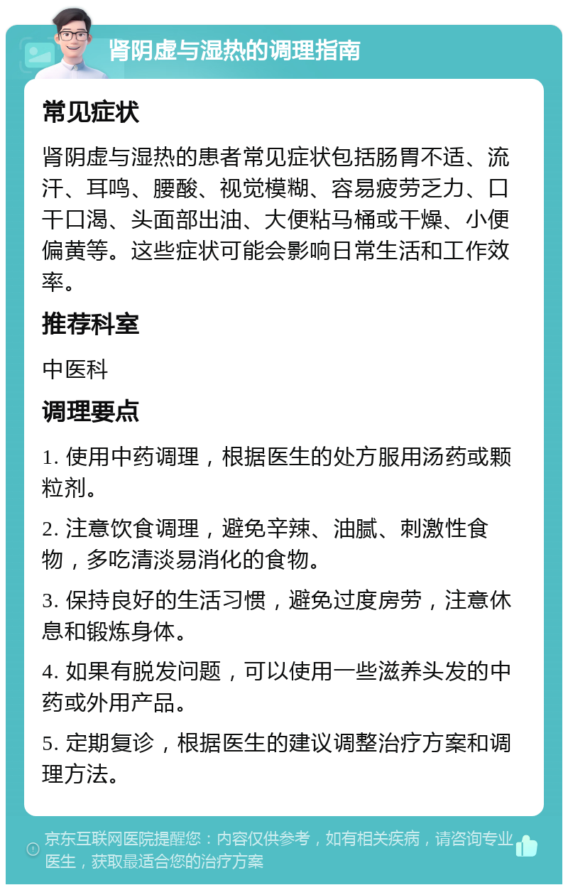 肾阴虚与湿热的调理指南 常见症状 肾阴虚与湿热的患者常见症状包括肠胃不适、流汗、耳鸣、腰酸、视觉模糊、容易疲劳乏力、口干口渴、头面部出油、大便粘马桶或干燥、小便偏黄等。这些症状可能会影响日常生活和工作效率。 推荐科室 中医科 调理要点 1. 使用中药调理，根据医生的处方服用汤药或颗粒剂。 2. 注意饮食调理，避免辛辣、油腻、刺激性食物，多吃清淡易消化的食物。 3. 保持良好的生活习惯，避免过度房劳，注意休息和锻炼身体。 4. 如果有脱发问题，可以使用一些滋养头发的中药或外用产品。 5. 定期复诊，根据医生的建议调整治疗方案和调理方法。