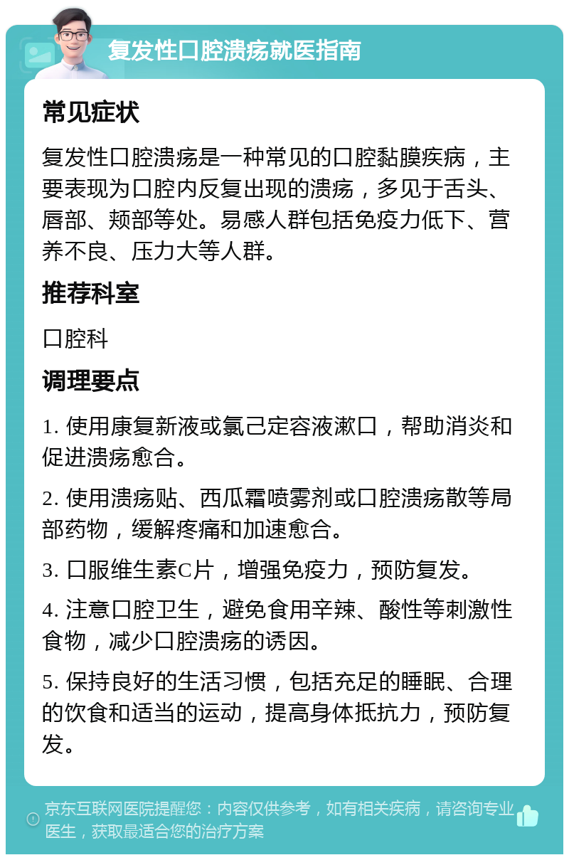 复发性口腔溃疡就医指南 常见症状 复发性口腔溃疡是一种常见的口腔黏膜疾病，主要表现为口腔内反复出现的溃疡，多见于舌头、唇部、颊部等处。易感人群包括免疫力低下、营养不良、压力大等人群。 推荐科室 口腔科 调理要点 1. 使用康复新液或氯己定容液漱口，帮助消炎和促进溃疡愈合。 2. 使用溃疡贴、西瓜霜喷雾剂或口腔溃疡散等局部药物，缓解疼痛和加速愈合。 3. 口服维生素C片，增强免疫力，预防复发。 4. 注意口腔卫生，避免食用辛辣、酸性等刺激性食物，减少口腔溃疡的诱因。 5. 保持良好的生活习惯，包括充足的睡眠、合理的饮食和适当的运动，提高身体抵抗力，预防复发。