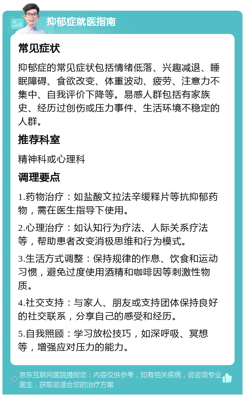 抑郁症就医指南 常见症状 抑郁症的常见症状包括情绪低落、兴趣减退、睡眠障碍、食欲改变、体重波动、疲劳、注意力不集中、自我评价下降等。易感人群包括有家族史、经历过创伤或压力事件、生活环境不稳定的人群。 推荐科室 精神科或心理科 调理要点 1.药物治疗：如盐酸文拉法辛缓释片等抗抑郁药物，需在医生指导下使用。 2.心理治疗：如认知行为疗法、人际关系疗法等，帮助患者改变消极思维和行为模式。 3.生活方式调整：保持规律的作息、饮食和运动习惯，避免过度使用酒精和咖啡因等刺激性物质。 4.社交支持：与家人、朋友或支持团体保持良好的社交联系，分享自己的感受和经历。 5.自我照顾：学习放松技巧，如深呼吸、冥想等，增强应对压力的能力。