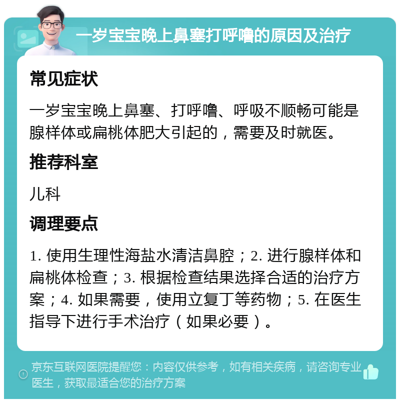 一岁宝宝晚上鼻塞打呼噜的原因及治疗 常见症状 一岁宝宝晚上鼻塞、打呼噜、呼吸不顺畅可能是腺样体或扁桃体肥大引起的，需要及时就医。 推荐科室 儿科 调理要点 1. 使用生理性海盐水清洁鼻腔；2. 进行腺样体和扁桃体检查；3. 根据检查结果选择合适的治疗方案；4. 如果需要，使用立复丁等药物；5. 在医生指导下进行手术治疗（如果必要）。