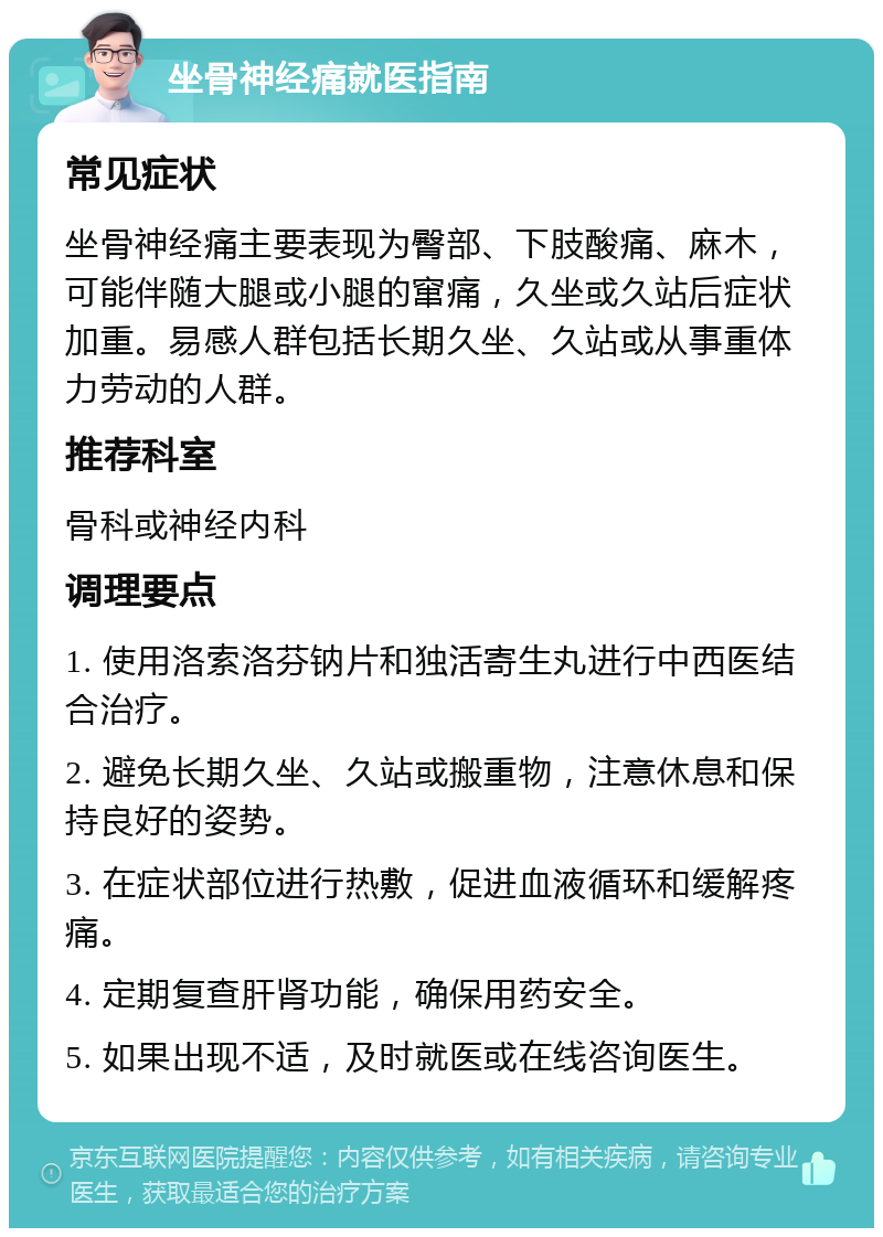 坐骨神经痛就医指南 常见症状 坐骨神经痛主要表现为臀部、下肢酸痛、麻木，可能伴随大腿或小腿的窜痛，久坐或久站后症状加重。易感人群包括长期久坐、久站或从事重体力劳动的人群。 推荐科室 骨科或神经内科 调理要点 1. 使用洛索洛芬钠片和独活寄生丸进行中西医结合治疗。 2. 避免长期久坐、久站或搬重物，注意休息和保持良好的姿势。 3. 在症状部位进行热敷，促进血液循环和缓解疼痛。 4. 定期复查肝肾功能，确保用药安全。 5. 如果出现不适，及时就医或在线咨询医生。