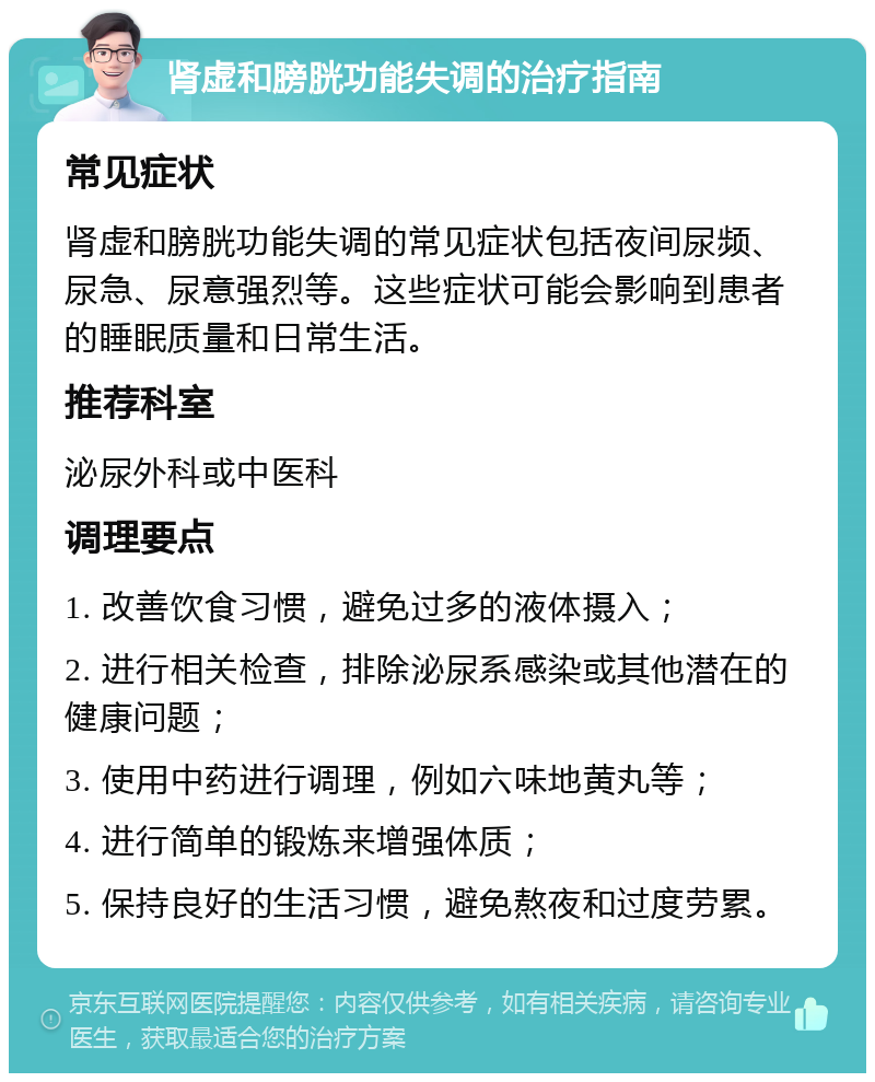 肾虚和膀胱功能失调的治疗指南 常见症状 肾虚和膀胱功能失调的常见症状包括夜间尿频、尿急、尿意强烈等。这些症状可能会影响到患者的睡眠质量和日常生活。 推荐科室 泌尿外科或中医科 调理要点 1. 改善饮食习惯，避免过多的液体摄入； 2. 进行相关检查，排除泌尿系感染或其他潜在的健康问题； 3. 使用中药进行调理，例如六味地黄丸等； 4. 进行简单的锻炼来增强体质； 5. 保持良好的生活习惯，避免熬夜和过度劳累。