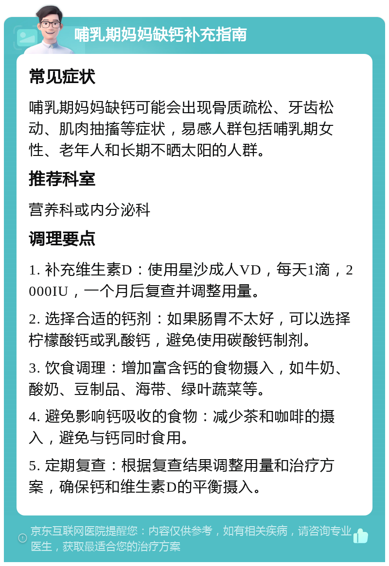 哺乳期妈妈缺钙补充指南 常见症状 哺乳期妈妈缺钙可能会出现骨质疏松、牙齿松动、肌肉抽搐等症状，易感人群包括哺乳期女性、老年人和长期不晒太阳的人群。 推荐科室 营养科或内分泌科 调理要点 1. 补充维生素D：使用星沙成人VD，每天1滴，2000IU，一个月后复查并调整用量。 2. 选择合适的钙剂：如果肠胃不太好，可以选择柠檬酸钙或乳酸钙，避免使用碳酸钙制剂。 3. 饮食调理：增加富含钙的食物摄入，如牛奶、酸奶、豆制品、海带、绿叶蔬菜等。 4. 避免影响钙吸收的食物：减少茶和咖啡的摄入，避免与钙同时食用。 5. 定期复查：根据复查结果调整用量和治疗方案，确保钙和维生素D的平衡摄入。