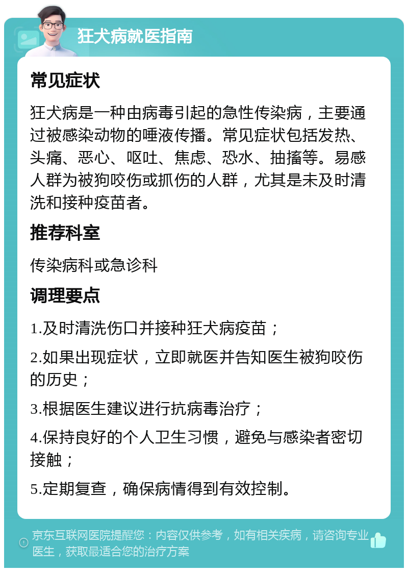 狂犬病就医指南 常见症状 狂犬病是一种由病毒引起的急性传染病，主要通过被感染动物的唾液传播。常见症状包括发热、头痛、恶心、呕吐、焦虑、恐水、抽搐等。易感人群为被狗咬伤或抓伤的人群，尤其是未及时清洗和接种疫苗者。 推荐科室 传染病科或急诊科 调理要点 1.及时清洗伤口并接种狂犬病疫苗； 2.如果出现症状，立即就医并告知医生被狗咬伤的历史； 3.根据医生建议进行抗病毒治疗； 4.保持良好的个人卫生习惯，避免与感染者密切接触； 5.定期复查，确保病情得到有效控制。