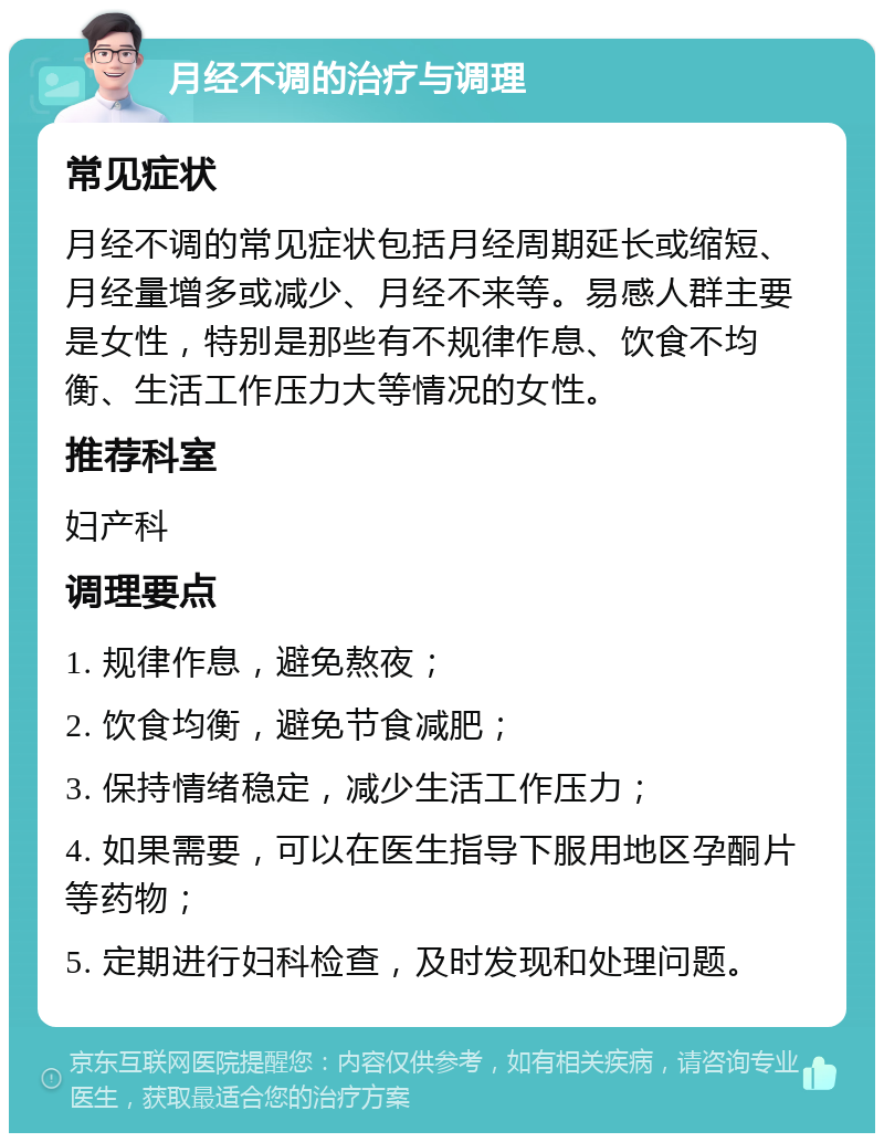 月经不调的治疗与调理 常见症状 月经不调的常见症状包括月经周期延长或缩短、月经量增多或减少、月经不来等。易感人群主要是女性，特别是那些有不规律作息、饮食不均衡、生活工作压力大等情况的女性。 推荐科室 妇产科 调理要点 1. 规律作息，避免熬夜； 2. 饮食均衡，避免节食减肥； 3. 保持情绪稳定，减少生活工作压力； 4. 如果需要，可以在医生指导下服用地区孕酮片等药物； 5. 定期进行妇科检查，及时发现和处理问题。