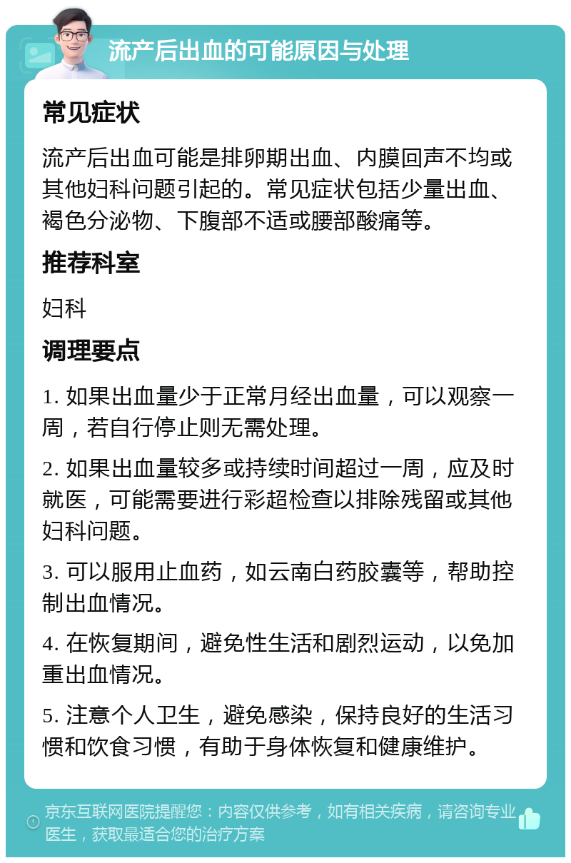 流产后出血的可能原因与处理 常见症状 流产后出血可能是排卵期出血、内膜回声不均或其他妇科问题引起的。常见症状包括少量出血、褐色分泌物、下腹部不适或腰部酸痛等。 推荐科室 妇科 调理要点 1. 如果出血量少于正常月经出血量，可以观察一周，若自行停止则无需处理。 2. 如果出血量较多或持续时间超过一周，应及时就医，可能需要进行彩超检查以排除残留或其他妇科问题。 3. 可以服用止血药，如云南白药胶囊等，帮助控制出血情况。 4. 在恢复期间，避免性生活和剧烈运动，以免加重出血情况。 5. 注意个人卫生，避免感染，保持良好的生活习惯和饮食习惯，有助于身体恢复和健康维护。