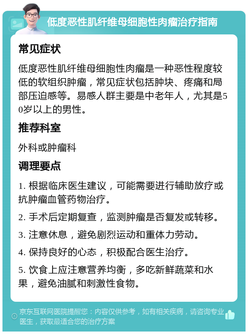 低度恶性肌纤维母细胞性肉瘤治疗指南 常见症状 低度恶性肌纤维母细胞性肉瘤是一种恶性程度较低的软组织肿瘤，常见症状包括肿块、疼痛和局部压迫感等。易感人群主要是中老年人，尤其是50岁以上的男性。 推荐科室 外科或肿瘤科 调理要点 1. 根据临床医生建议，可能需要进行辅助放疗或抗肿瘤血管药物治疗。 2. 手术后定期复查，监测肿瘤是否复发或转移。 3. 注意休息，避免剧烈运动和重体力劳动。 4. 保持良好的心态，积极配合医生治疗。 5. 饮食上应注意营养均衡，多吃新鲜蔬菜和水果，避免油腻和刺激性食物。