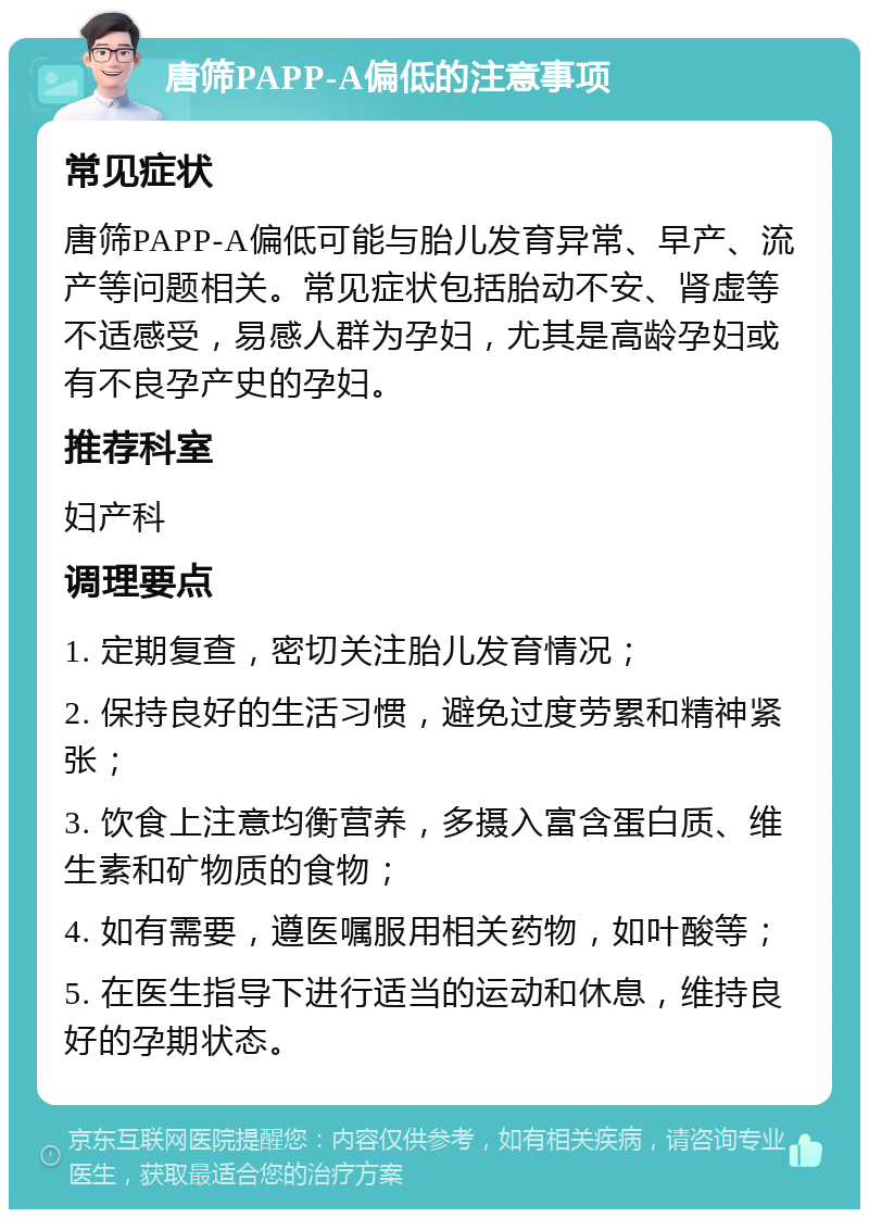 唐筛PAPP-A偏低的注意事项 常见症状 唐筛PAPP-A偏低可能与胎儿发育异常、早产、流产等问题相关。常见症状包括胎动不安、肾虚等不适感受，易感人群为孕妇，尤其是高龄孕妇或有不良孕产史的孕妇。 推荐科室 妇产科 调理要点 1. 定期复查，密切关注胎儿发育情况； 2. 保持良好的生活习惯，避免过度劳累和精神紧张； 3. 饮食上注意均衡营养，多摄入富含蛋白质、维生素和矿物质的食物； 4. 如有需要，遵医嘱服用相关药物，如叶酸等； 5. 在医生指导下进行适当的运动和休息，维持良好的孕期状态。