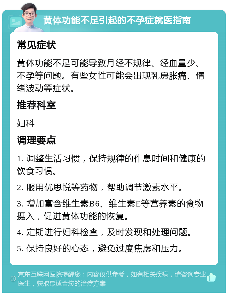 黄体功能不足引起的不孕症就医指南 常见症状 黄体功能不足可能导致月经不规律、经血量少、不孕等问题。有些女性可能会出现乳房胀痛、情绪波动等症状。 推荐科室 妇科 调理要点 1. 调整生活习惯，保持规律的作息时间和健康的饮食习惯。 2. 服用优思悦等药物，帮助调节激素水平。 3. 增加富含维生素B6、维生素E等营养素的食物摄入，促进黄体功能的恢复。 4. 定期进行妇科检查，及时发现和处理问题。 5. 保持良好的心态，避免过度焦虑和压力。