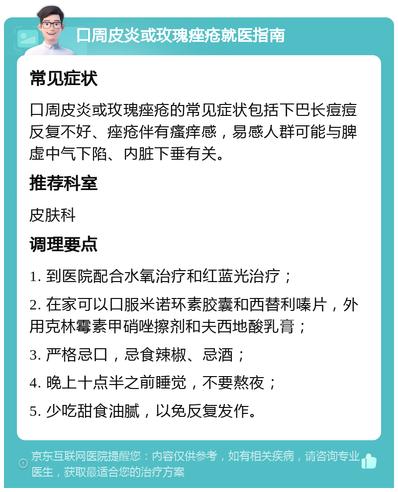 口周皮炎或玫瑰痤疮就医指南 常见症状 口周皮炎或玫瑰痤疮的常见症状包括下巴长痘痘反复不好、痤疮伴有瘙痒感，易感人群可能与脾虚中气下陷、内脏下垂有关。 推荐科室 皮肤科 调理要点 1. 到医院配合水氧治疗和红蓝光治疗； 2. 在家可以口服米诺环素胶囊和西替利嗪片，外用克林霉素甲硝唑擦剂和夫西地酸乳膏； 3. 严格忌口，忌食辣椒、忌酒； 4. 晚上十点半之前睡觉，不要熬夜； 5. 少吃甜食油腻，以免反复发作。