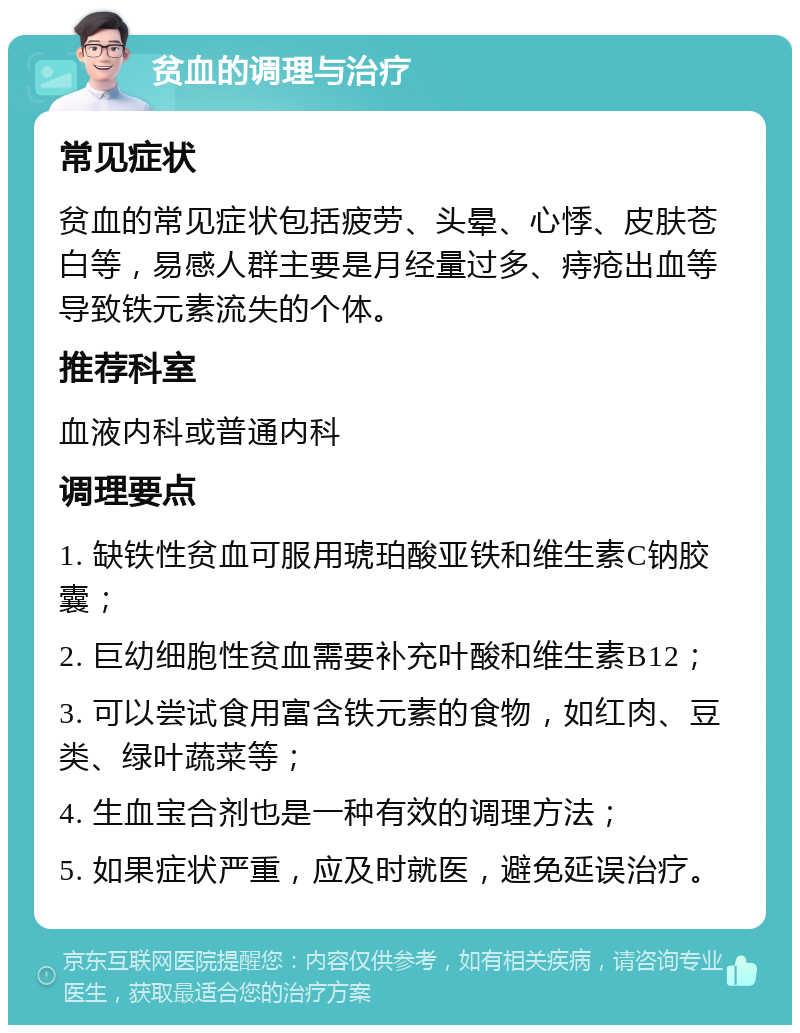 贫血的调理与治疗 常见症状 贫血的常见症状包括疲劳、头晕、心悸、皮肤苍白等，易感人群主要是月经量过多、痔疮出血等导致铁元素流失的个体。 推荐科室 血液内科或普通内科 调理要点 1. 缺铁性贫血可服用琥珀酸亚铁和维生素C钠胶囊； 2. 巨幼细胞性贫血需要补充叶酸和维生素B12； 3. 可以尝试食用富含铁元素的食物，如红肉、豆类、绿叶蔬菜等； 4. 生血宝合剂也是一种有效的调理方法； 5. 如果症状严重，应及时就医，避免延误治疗。