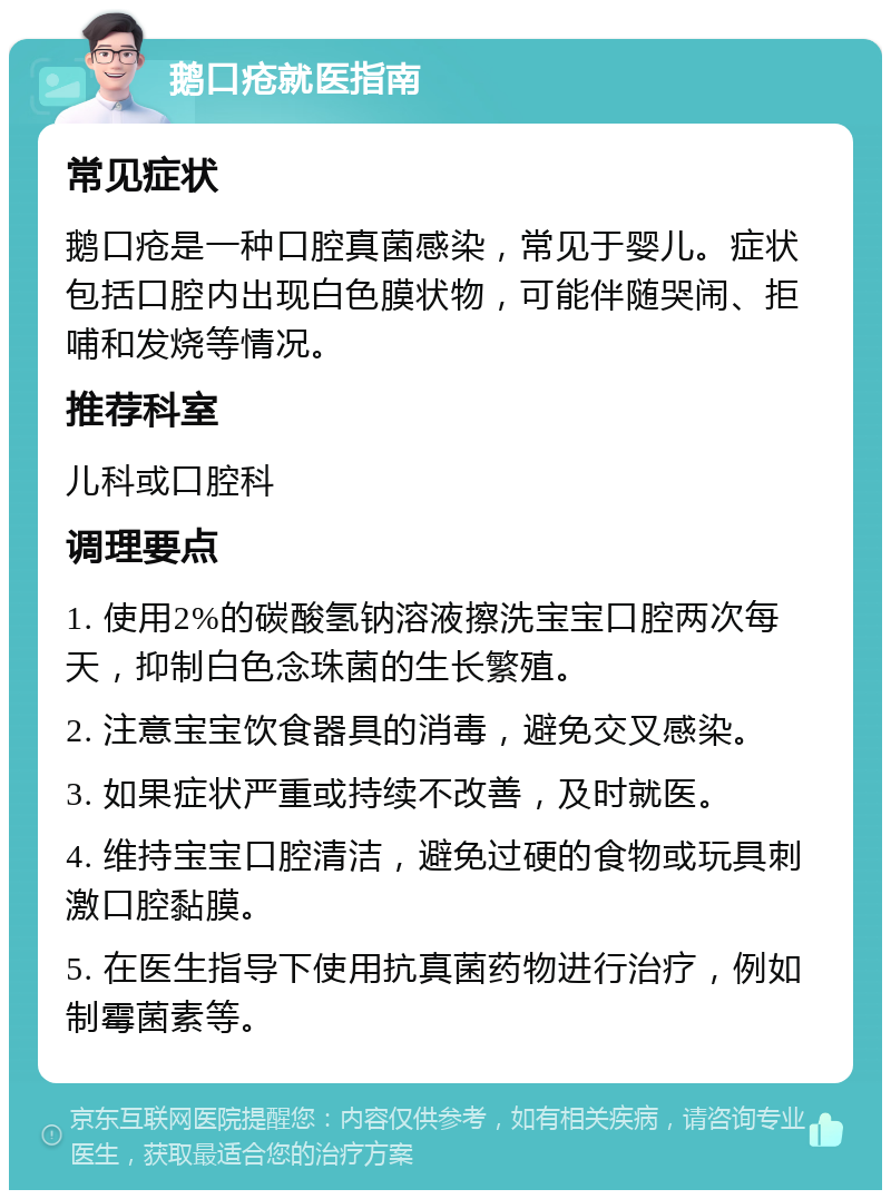 鹅口疮就医指南 常见症状 鹅口疮是一种口腔真菌感染，常见于婴儿。症状包括口腔内出现白色膜状物，可能伴随哭闹、拒哺和发烧等情况。 推荐科室 儿科或口腔科 调理要点 1. 使用2%的碳酸氢钠溶液擦洗宝宝口腔两次每天，抑制白色念珠菌的生长繁殖。 2. 注意宝宝饮食器具的消毒，避免交叉感染。 3. 如果症状严重或持续不改善，及时就医。 4. 维持宝宝口腔清洁，避免过硬的食物或玩具刺激口腔黏膜。 5. 在医生指导下使用抗真菌药物进行治疗，例如制霉菌素等。