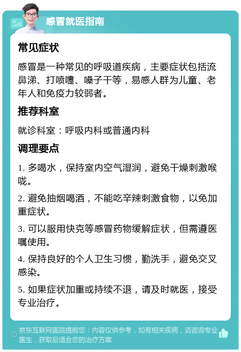 感冒就医指南 常见症状 感冒是一种常见的呼吸道疾病，主要症状包括流鼻涕、打喷嚏、嗓子干等，易感人群为儿童、老年人和免疫力较弱者。 推荐科室 就诊科室：呼吸内科或普通内科 调理要点 1. 多喝水，保持室内空气湿润，避免干燥刺激喉咙。 2. 避免抽烟喝酒，不能吃辛辣刺激食物，以免加重症状。 3. 可以服用快克等感冒药物缓解症状，但需遵医嘱使用。 4. 保持良好的个人卫生习惯，勤洗手，避免交叉感染。 5. 如果症状加重或持续不退，请及时就医，接受专业治疗。