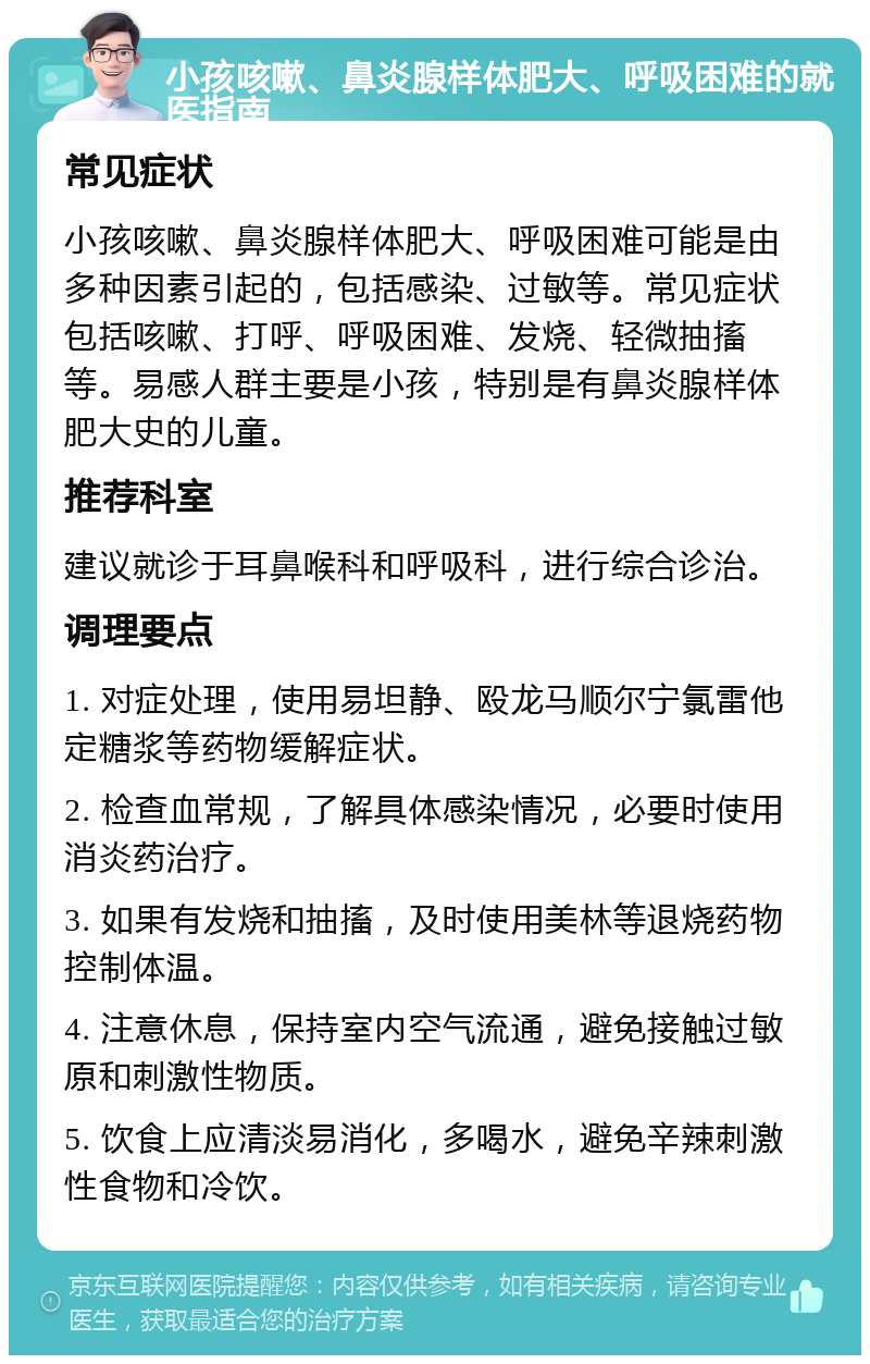 小孩咳嗽、鼻炎腺样体肥大、呼吸困难的就医指南 常见症状 小孩咳嗽、鼻炎腺样体肥大、呼吸困难可能是由多种因素引起的，包括感染、过敏等。常见症状包括咳嗽、打呼、呼吸困难、发烧、轻微抽搐等。易感人群主要是小孩，特别是有鼻炎腺样体肥大史的儿童。 推荐科室 建议就诊于耳鼻喉科和呼吸科，进行综合诊治。 调理要点 1. 对症处理，使用易坦静、殴龙马顺尔宁氯雷他定糖浆等药物缓解症状。 2. 检查血常规，了解具体感染情况，必要时使用消炎药治疗。 3. 如果有发烧和抽搐，及时使用美林等退烧药物控制体温。 4. 注意休息，保持室内空气流通，避免接触过敏原和刺激性物质。 5. 饮食上应清淡易消化，多喝水，避免辛辣刺激性食物和冷饮。