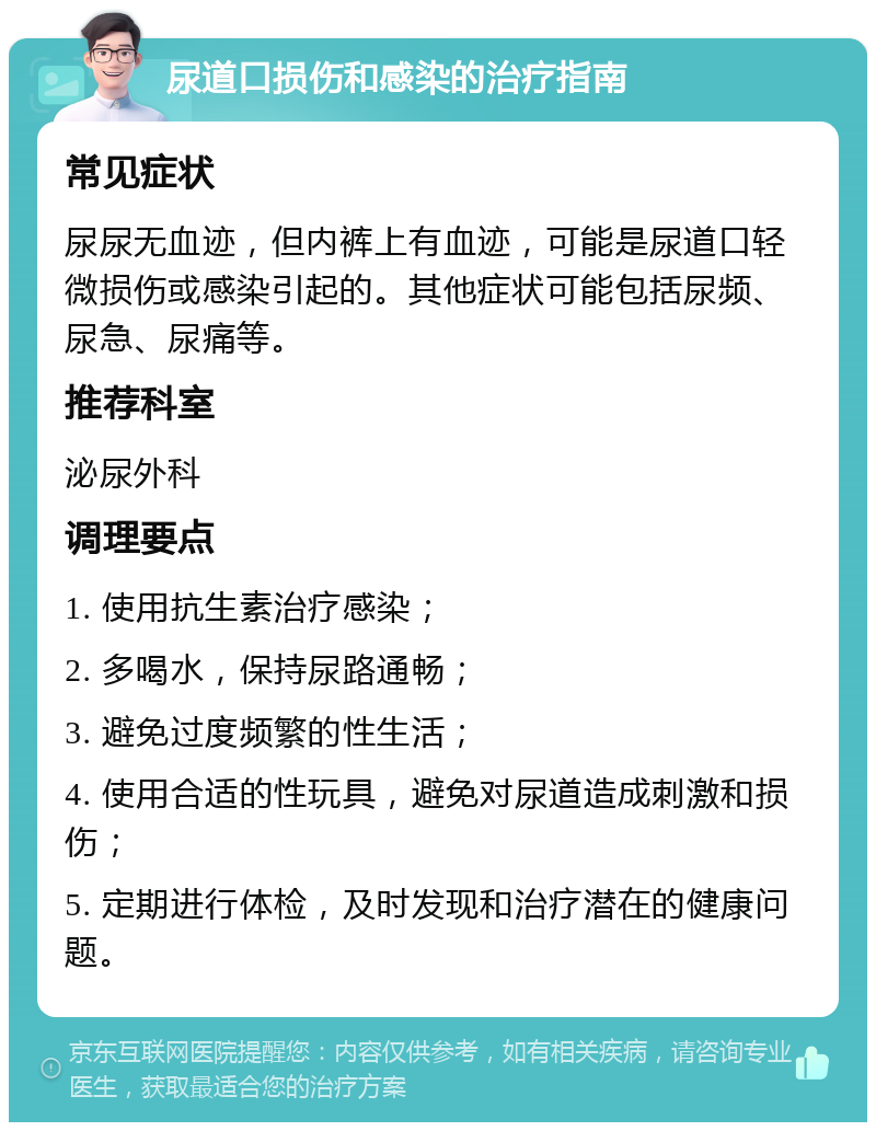 尿道口损伤和感染的治疗指南 常见症状 尿尿无血迹，但内裤上有血迹，可能是尿道口轻微损伤或感染引起的。其他症状可能包括尿频、尿急、尿痛等。 推荐科室 泌尿外科 调理要点 1. 使用抗生素治疗感染； 2. 多喝水，保持尿路通畅； 3. 避免过度频繁的性生活； 4. 使用合适的性玩具，避免对尿道造成刺激和损伤； 5. 定期进行体检，及时发现和治疗潜在的健康问题。