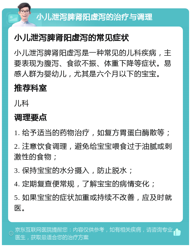 小儿泄泻脾肾阳虚泻的治疗与调理 小儿泄泻脾肾阳虚泻的常见症状 小儿泄泻脾肾阳虚泻是一种常见的儿科疾病，主要表现为腹泻、食欲不振、体重下降等症状。易感人群为婴幼儿，尤其是六个月以下的宝宝。 推荐科室 儿科 调理要点 1. 给予适当的药物治疗，如复方胃蛋白酶散等； 2. 注意饮食调理，避免给宝宝喂食过于油腻或刺激性的食物； 3. 保持宝宝的水分摄入，防止脱水； 4. 定期复查便常规，了解宝宝的病情变化； 5. 如果宝宝的症状加重或持续不改善，应及时就医。