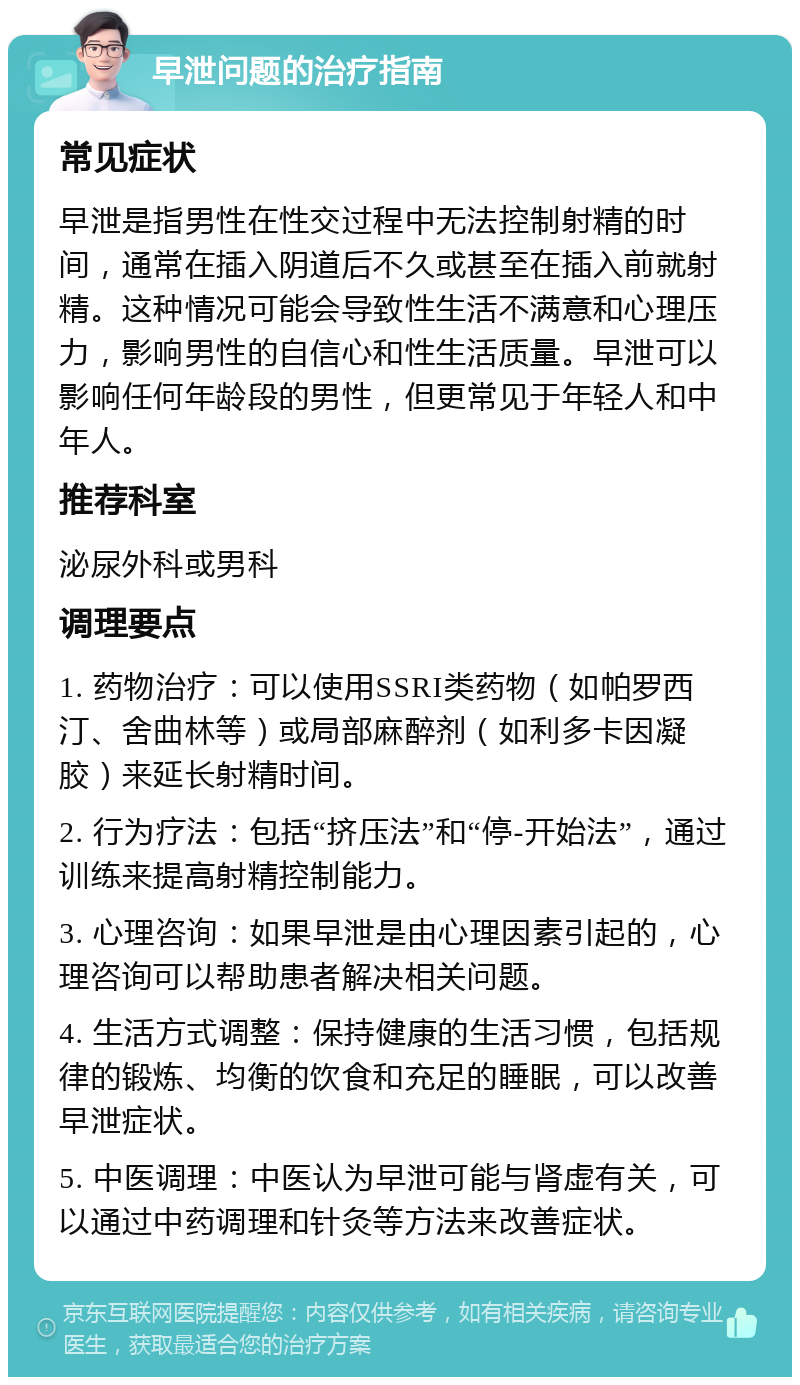 早泄问题的治疗指南 常见症状 早泄是指男性在性交过程中无法控制射精的时间，通常在插入阴道后不久或甚至在插入前就射精。这种情况可能会导致性生活不满意和心理压力，影响男性的自信心和性生活质量。早泄可以影响任何年龄段的男性，但更常见于年轻人和中年人。 推荐科室 泌尿外科或男科 调理要点 1. 药物治疗：可以使用SSRI类药物（如帕罗西汀、舍曲林等）或局部麻醉剂（如利多卡因凝胶）来延长射精时间。 2. 行为疗法：包括“挤压法”和“停-开始法”，通过训练来提高射精控制能力。 3. 心理咨询：如果早泄是由心理因素引起的，心理咨询可以帮助患者解决相关问题。 4. 生活方式调整：保持健康的生活习惯，包括规律的锻炼、均衡的饮食和充足的睡眠，可以改善早泄症状。 5. 中医调理：中医认为早泄可能与肾虚有关，可以通过中药调理和针灸等方法来改善症状。