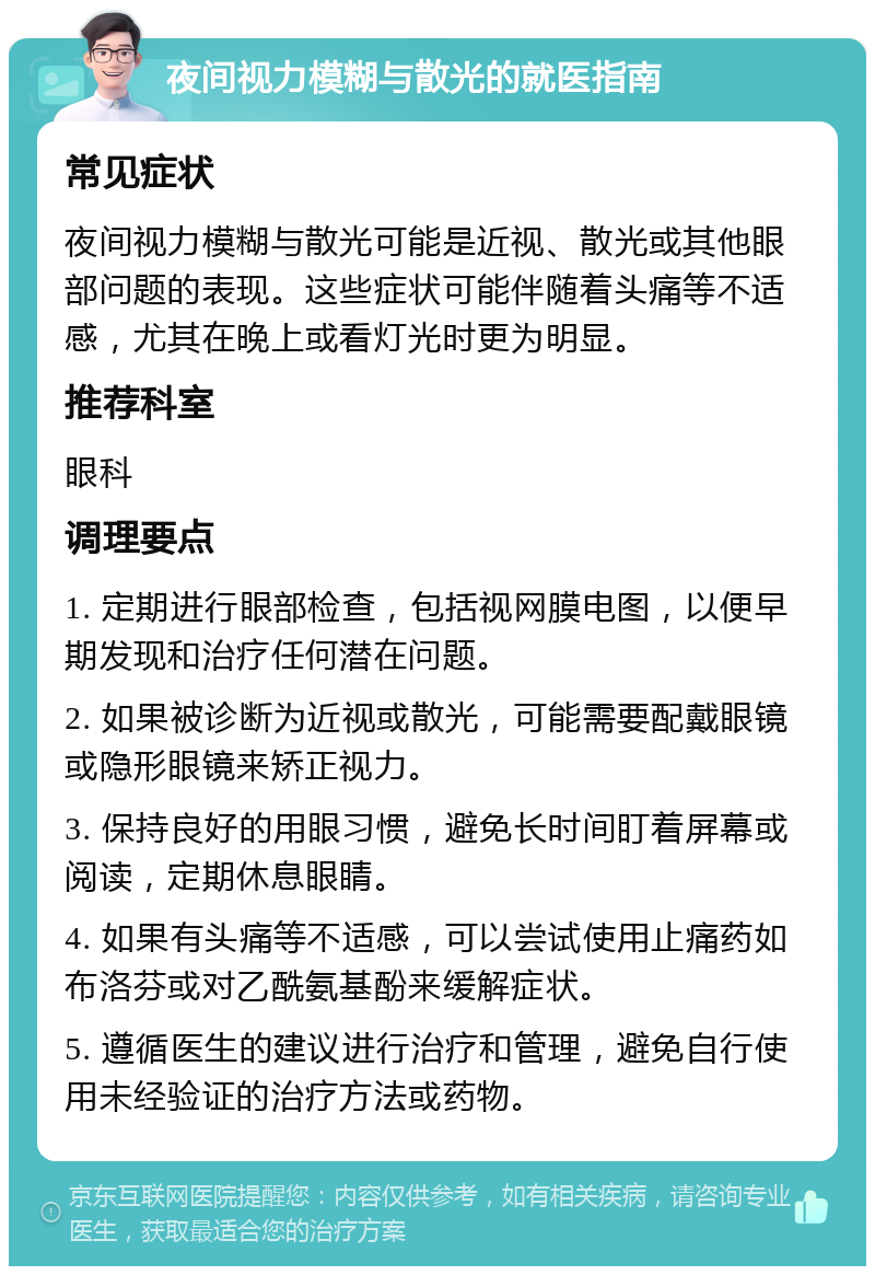 夜间视力模糊与散光的就医指南 常见症状 夜间视力模糊与散光可能是近视、散光或其他眼部问题的表现。这些症状可能伴随着头痛等不适感，尤其在晚上或看灯光时更为明显。 推荐科室 眼科 调理要点 1. 定期进行眼部检查，包括视网膜电图，以便早期发现和治疗任何潜在问题。 2. 如果被诊断为近视或散光，可能需要配戴眼镜或隐形眼镜来矫正视力。 3. 保持良好的用眼习惯，避免长时间盯着屏幕或阅读，定期休息眼睛。 4. 如果有头痛等不适感，可以尝试使用止痛药如布洛芬或对乙酰氨基酚来缓解症状。 5. 遵循医生的建议进行治疗和管理，避免自行使用未经验证的治疗方法或药物。