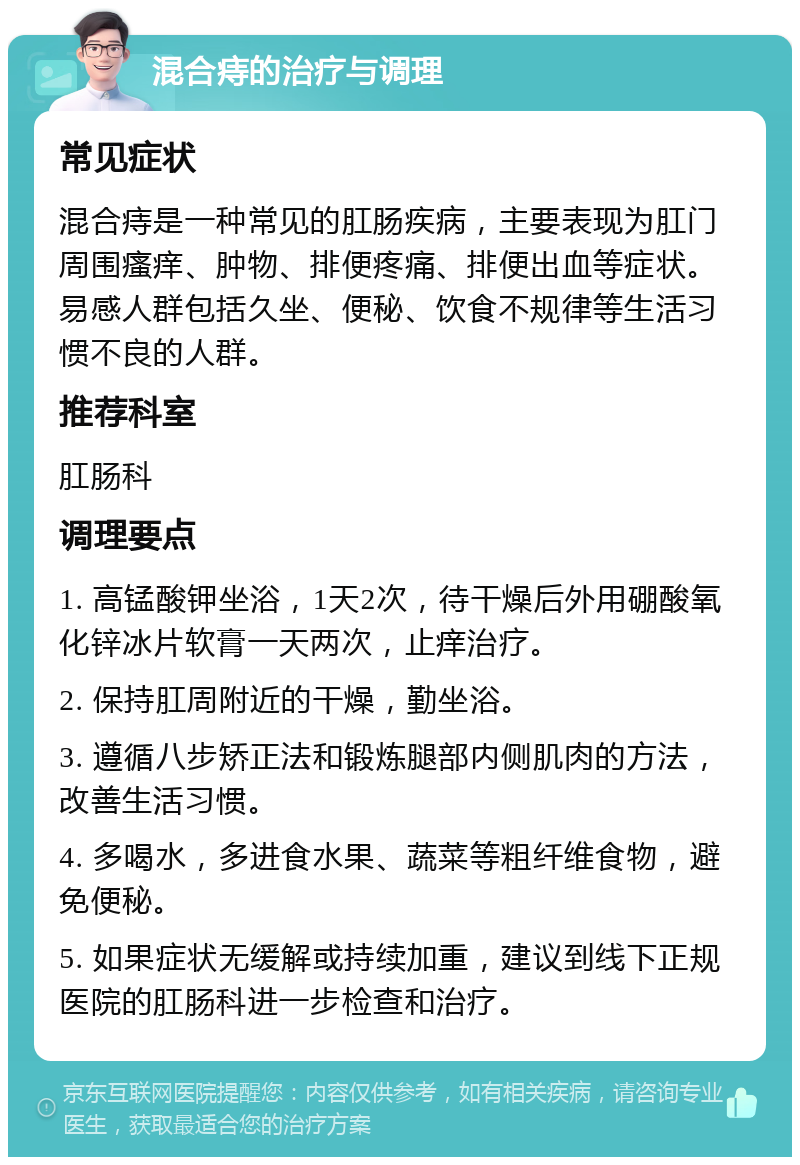 混合痔的治疗与调理 常见症状 混合痔是一种常见的肛肠疾病，主要表现为肛门周围瘙痒、肿物、排便疼痛、排便出血等症状。易感人群包括久坐、便秘、饮食不规律等生活习惯不良的人群。 推荐科室 肛肠科 调理要点 1. 高锰酸钾坐浴，1天2次，待干燥后外用硼酸氧化锌冰片软膏一天两次，止痒治疗。 2. 保持肛周附近的干燥，勤坐浴。 3. 遵循八步矫正法和锻炼腿部内侧肌肉的方法，改善生活习惯。 4. 多喝水，多进食水果、蔬菜等粗纤维食物，避免便秘。 5. 如果症状无缓解或持续加重，建议到线下正规医院的肛肠科进一步检查和治疗。