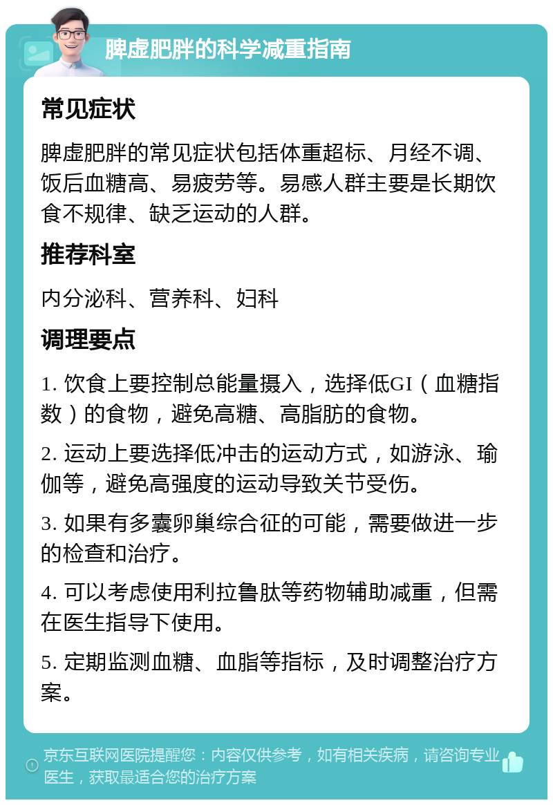 脾虚肥胖的科学减重指南 常见症状 脾虚肥胖的常见症状包括体重超标、月经不调、饭后血糖高、易疲劳等。易感人群主要是长期饮食不规律、缺乏运动的人群。 推荐科室 内分泌科、营养科、妇科 调理要点 1. 饮食上要控制总能量摄入，选择低GI（血糖指数）的食物，避免高糖、高脂肪的食物。 2. 运动上要选择低冲击的运动方式，如游泳、瑜伽等，避免高强度的运动导致关节受伤。 3. 如果有多囊卵巢综合征的可能，需要做进一步的检查和治疗。 4. 可以考虑使用利拉鲁肽等药物辅助减重，但需在医生指导下使用。 5. 定期监测血糖、血脂等指标，及时调整治疗方案。