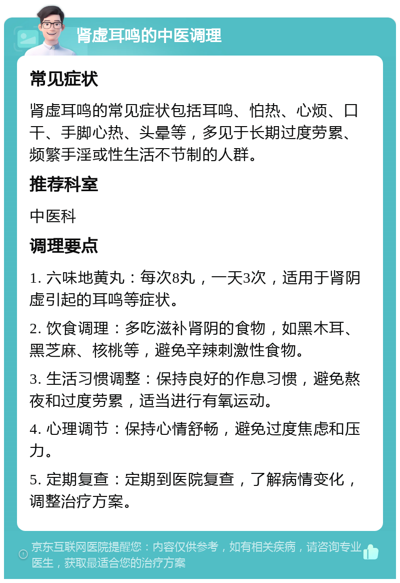 肾虚耳鸣的中医调理 常见症状 肾虚耳鸣的常见症状包括耳鸣、怕热、心烦、口干、手脚心热、头晕等，多见于长期过度劳累、频繁手淫或性生活不节制的人群。 推荐科室 中医科 调理要点 1. 六味地黄丸：每次8丸，一天3次，适用于肾阴虚引起的耳鸣等症状。 2. 饮食调理：多吃滋补肾阴的食物，如黑木耳、黑芝麻、核桃等，避免辛辣刺激性食物。 3. 生活习惯调整：保持良好的作息习惯，避免熬夜和过度劳累，适当进行有氧运动。 4. 心理调节：保持心情舒畅，避免过度焦虑和压力。 5. 定期复查：定期到医院复查，了解病情变化，调整治疗方案。