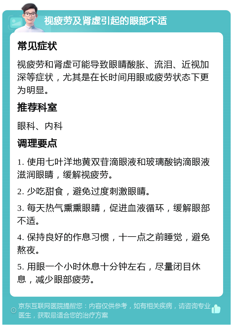 视疲劳及肾虚引起的眼部不适 常见症状 视疲劳和肾虚可能导致眼睛酸胀、流泪、近视加深等症状，尤其是在长时间用眼或疲劳状态下更为明显。 推荐科室 眼科、内科 调理要点 1. 使用七叶洋地黄双苷滴眼液和玻璃酸钠滴眼液滋润眼睛，缓解视疲劳。 2. 少吃甜食，避免过度刺激眼睛。 3. 每天热气熏熏眼睛，促进血液循环，缓解眼部不适。 4. 保持良好的作息习惯，十一点之前睡觉，避免熬夜。 5. 用眼一个小时休息十分钟左右，尽量闭目休息，减少眼部疲劳。