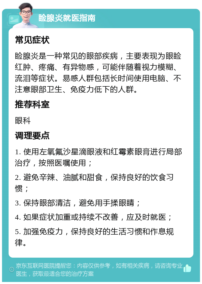 睑腺炎就医指南 常见症状 睑腺炎是一种常见的眼部疾病，主要表现为眼睑红肿、疼痛、有异物感，可能伴随着视力模糊、流泪等症状。易感人群包括长时间使用电脑、不注意眼部卫生、免疫力低下的人群。 推荐科室 眼科 调理要点 1. 使用左氧氟沙星滴眼液和红霉素眼膏进行局部治疗，按照医嘱使用； 2. 避免辛辣、油腻和甜食，保持良好的饮食习惯； 3. 保持眼部清洁，避免用手揉眼睛； 4. 如果症状加重或持续不改善，应及时就医； 5. 加强免疫力，保持良好的生活习惯和作息规律。