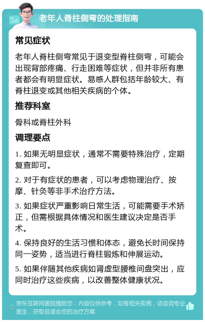 老年人脊柱侧弯的处理指南 常见症状 老年人脊柱侧弯常见于退变型脊柱侧弯，可能会出现背部疼痛、行走困难等症状，但并非所有患者都会有明显症状。易感人群包括年龄较大、有脊柱退变或其他相关疾病的个体。 推荐科室 骨科或脊柱外科 调理要点 1. 如果无明显症状，通常不需要特殊治疗，定期复查即可。 2. 对于有症状的患者，可以考虑物理治疗、按摩、针灸等非手术治疗方法。 3. 如果症状严重影响日常生活，可能需要手术矫正，但需根据具体情况和医生建议决定是否手术。 4. 保持良好的生活习惯和体态，避免长时间保持同一姿势，适当进行脊柱锻炼和伸展运动。 5. 如果伴随其他疾病如肾虚型腰椎间盘突出，应同时治疗这些疾病，以改善整体健康状况。