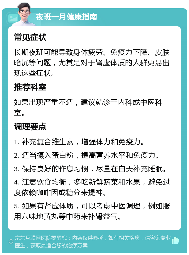 夜班一月健康指南 常见症状 长期夜班可能导致身体疲劳、免疫力下降、皮肤暗沉等问题，尤其是对于肾虚体质的人群更易出现这些症状。 推荐科室 如果出现严重不适，建议就诊于内科或中医科室。 调理要点 1. 补充复合维生素，增强体力和免疫力。 2. 适当摄入蛋白粉，提高营养水平和免疫力。 3. 保持良好的作息习惯，尽量在白天补充睡眠。 4. 注意饮食均衡，多吃新鲜蔬菜和水果，避免过度依赖咖啡因或糖分来提神。 5. 如果有肾虚体质，可以考虑中医调理，例如服用六味地黄丸等中药来补肾益气。