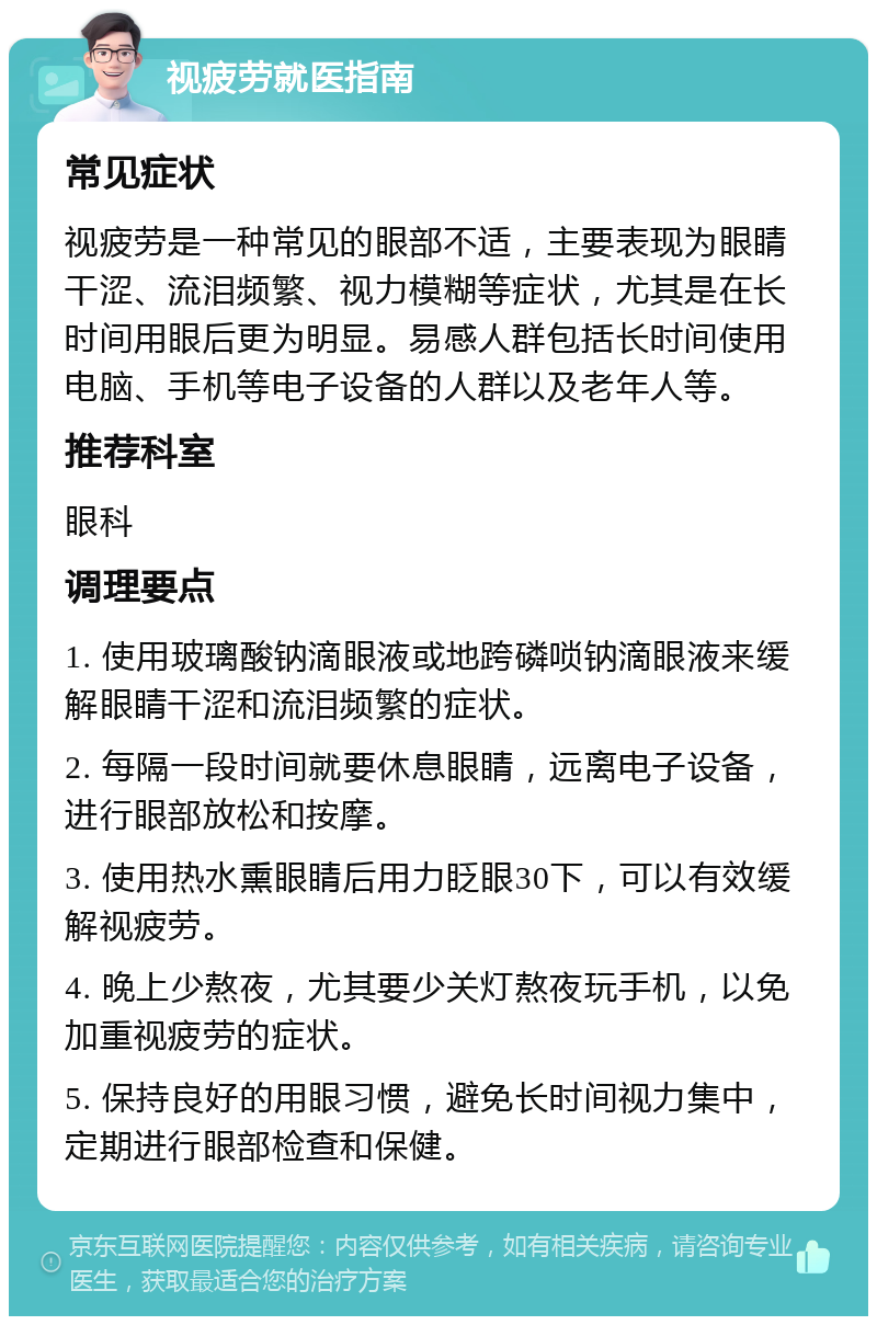 视疲劳就医指南 常见症状 视疲劳是一种常见的眼部不适，主要表现为眼睛干涩、流泪频繁、视力模糊等症状，尤其是在长时间用眼后更为明显。易感人群包括长时间使用电脑、手机等电子设备的人群以及老年人等。 推荐科室 眼科 调理要点 1. 使用玻璃酸钠滴眼液或地跨磷唢钠滴眼液来缓解眼睛干涩和流泪频繁的症状。 2. 每隔一段时间就要休息眼睛，远离电子设备，进行眼部放松和按摩。 3. 使用热水熏眼睛后用力眨眼30下，可以有效缓解视疲劳。 4. 晚上少熬夜，尤其要少关灯熬夜玩手机，以免加重视疲劳的症状。 5. 保持良好的用眼习惯，避免长时间视力集中，定期进行眼部检查和保健。