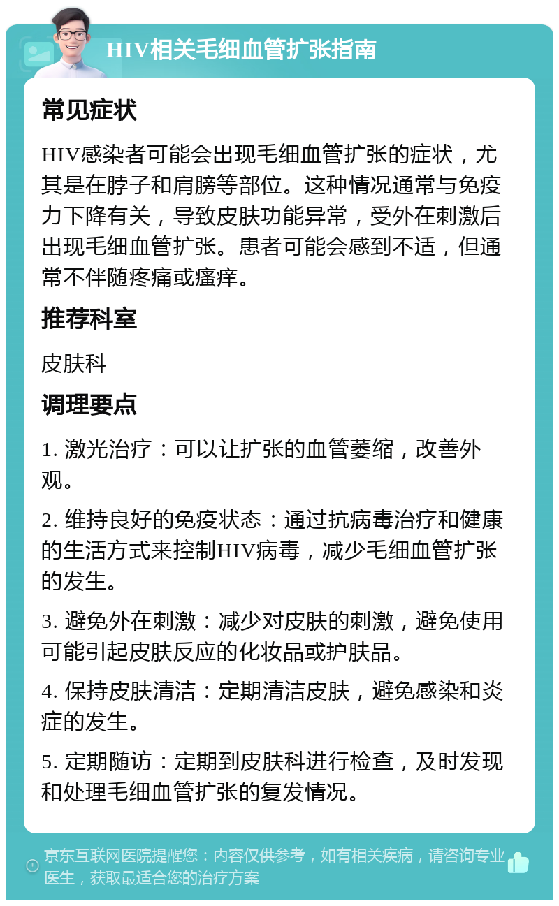 HIV相关毛细血管扩张指南 常见症状 HIV感染者可能会出现毛细血管扩张的症状，尤其是在脖子和肩膀等部位。这种情况通常与免疫力下降有关，导致皮肤功能异常，受外在刺激后出现毛细血管扩张。患者可能会感到不适，但通常不伴随疼痛或瘙痒。 推荐科室 皮肤科 调理要点 1. 激光治疗：可以让扩张的血管萎缩，改善外观。 2. 维持良好的免疫状态：通过抗病毒治疗和健康的生活方式来控制HIV病毒，减少毛细血管扩张的发生。 3. 避免外在刺激：减少对皮肤的刺激，避免使用可能引起皮肤反应的化妆品或护肤品。 4. 保持皮肤清洁：定期清洁皮肤，避免感染和炎症的发生。 5. 定期随访：定期到皮肤科进行检查，及时发现和处理毛细血管扩张的复发情况。