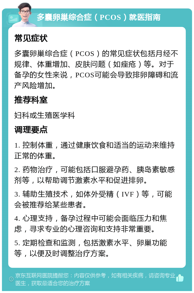 多囊卵巢综合症（PCOS）就医指南 常见症状 多囊卵巢综合症（PCOS）的常见症状包括月经不规律、体重增加、皮肤问题（如痤疮）等。对于备孕的女性来说，PCOS可能会导致排卵障碍和流产风险增加。 推荐科室 妇科或生殖医学科 调理要点 1. 控制体重，通过健康饮食和适当的运动来维持正常的体重。 2. 药物治疗，可能包括口服避孕药、胰岛素敏感剂等，以帮助调节激素水平和促进排卵。 3. 辅助生殖技术，如体外受精（IVF）等，可能会被推荐给某些患者。 4. 心理支持，备孕过程中可能会面临压力和焦虑，寻求专业的心理咨询和支持非常重要。 5. 定期检查和监测，包括激素水平、卵巢功能等，以便及时调整治疗方案。