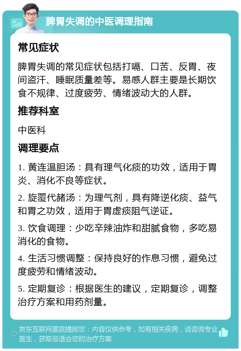 脾胃失调的中医调理指南 常见症状 脾胃失调的常见症状包括打嗝、口苦、反胃、夜间盗汗、睡眠质量差等。易感人群主要是长期饮食不规律、过度疲劳、情绪波动大的人群。 推荐科室 中医科 调理要点 1. 黄连温胆汤：具有理气化痰的功效，适用于胃炎、消化不良等症状。 2. 旋覆代赭汤：为理气剂，具有降逆化痰、益气和胃之功效，适用于胃虚痰阻气逆证。 3. 饮食调理：少吃辛辣油炸和甜腻食物，多吃易消化的食物。 4. 生活习惯调整：保持良好的作息习惯，避免过度疲劳和情绪波动。 5. 定期复诊：根据医生的建议，定期复诊，调整治疗方案和用药剂量。