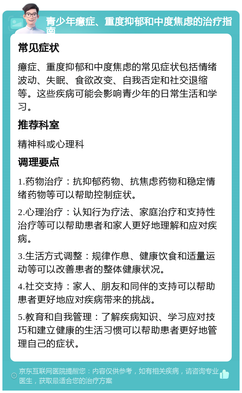 青少年癔症、重度抑郁和中度焦虑的治疗指南 常见症状 癔症、重度抑郁和中度焦虑的常见症状包括情绪波动、失眠、食欲改变、自我否定和社交退缩等。这些疾病可能会影响青少年的日常生活和学习。 推荐科室 精神科或心理科 调理要点 1.药物治疗：抗抑郁药物、抗焦虑药物和稳定情绪药物等可以帮助控制症状。 2.心理治疗：认知行为疗法、家庭治疗和支持性治疗等可以帮助患者和家人更好地理解和应对疾病。 3.生活方式调整：规律作息、健康饮食和适量运动等可以改善患者的整体健康状况。 4.社交支持：家人、朋友和同伴的支持可以帮助患者更好地应对疾病带来的挑战。 5.教育和自我管理：了解疾病知识、学习应对技巧和建立健康的生活习惯可以帮助患者更好地管理自己的症状。