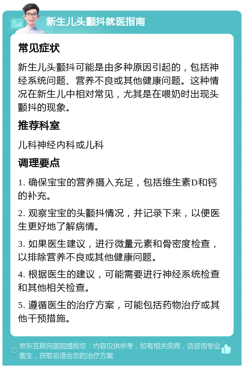 新生儿头颤抖就医指南 常见症状 新生儿头颤抖可能是由多种原因引起的，包括神经系统问题、营养不良或其他健康问题。这种情况在新生儿中相对常见，尤其是在喂奶时出现头颤抖的现象。 推荐科室 儿科神经内科或儿科 调理要点 1. 确保宝宝的营养摄入充足，包括维生素D和钙的补充。 2. 观察宝宝的头颤抖情况，并记录下来，以便医生更好地了解病情。 3. 如果医生建议，进行微量元素和骨密度检查，以排除营养不良或其他健康问题。 4. 根据医生的建议，可能需要进行神经系统检查和其他相关检查。 5. 遵循医生的治疗方案，可能包括药物治疗或其他干预措施。