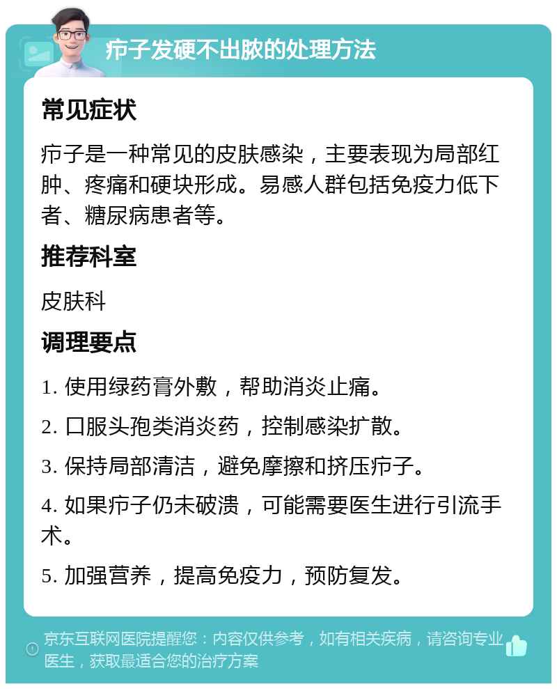 疖子发硬不出脓的处理方法 常见症状 疖子是一种常见的皮肤感染，主要表现为局部红肿、疼痛和硬块形成。易感人群包括免疫力低下者、糖尿病患者等。 推荐科室 皮肤科 调理要点 1. 使用绿药膏外敷，帮助消炎止痛。 2. 口服头孢类消炎药，控制感染扩散。 3. 保持局部清洁，避免摩擦和挤压疖子。 4. 如果疖子仍未破溃，可能需要医生进行引流手术。 5. 加强营养，提高免疫力，预防复发。