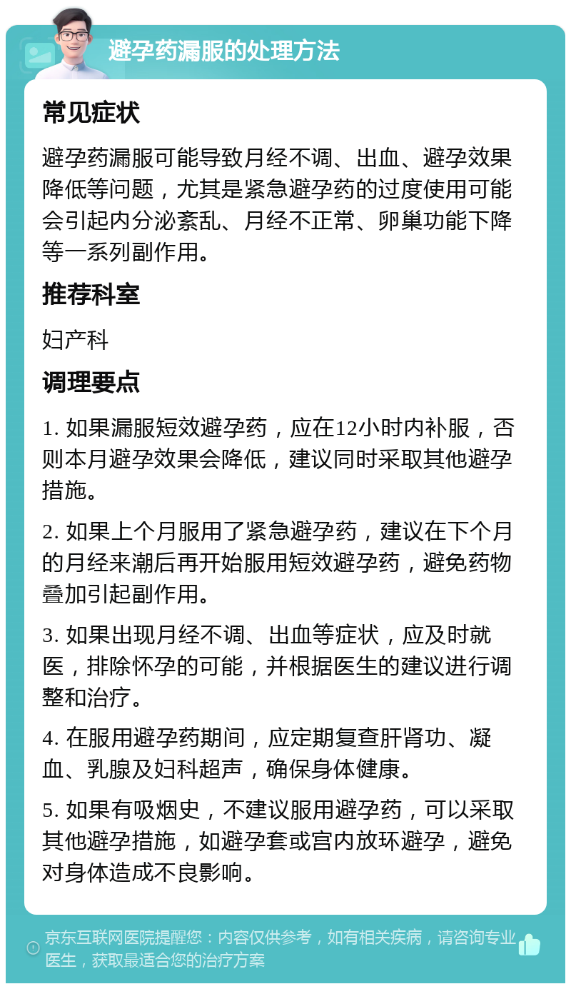 避孕药漏服的处理方法 常见症状 避孕药漏服可能导致月经不调、出血、避孕效果降低等问题，尤其是紧急避孕药的过度使用可能会引起内分泌紊乱、月经不正常、卵巢功能下降等一系列副作用。 推荐科室 妇产科 调理要点 1. 如果漏服短效避孕药，应在12小时内补服，否则本月避孕效果会降低，建议同时采取其他避孕措施。 2. 如果上个月服用了紧急避孕药，建议在下个月的月经来潮后再开始服用短效避孕药，避免药物叠加引起副作用。 3. 如果出现月经不调、出血等症状，应及时就医，排除怀孕的可能，并根据医生的建议进行调整和治疗。 4. 在服用避孕药期间，应定期复查肝肾功、凝血、乳腺及妇科超声，确保身体健康。 5. 如果有吸烟史，不建议服用避孕药，可以采取其他避孕措施，如避孕套或宫内放环避孕，避免对身体造成不良影响。