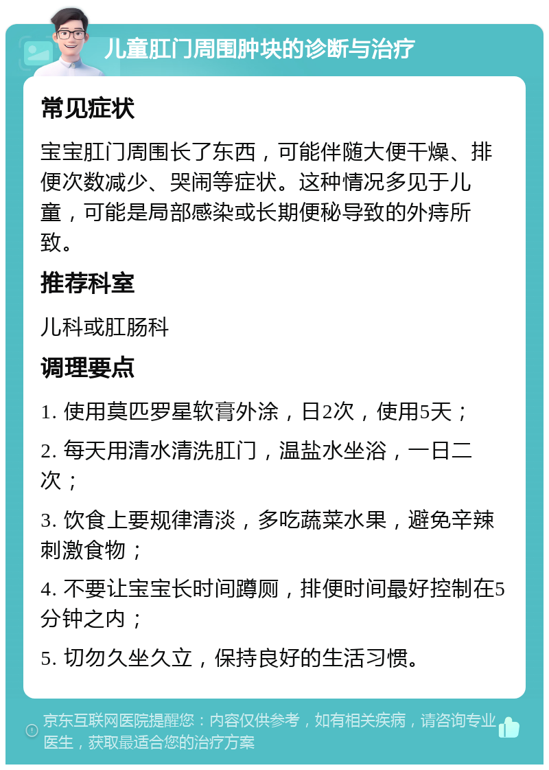 儿童肛门周围肿块的诊断与治疗 常见症状 宝宝肛门周围长了东西，可能伴随大便干燥、排便次数减少、哭闹等症状。这种情况多见于儿童，可能是局部感染或长期便秘导致的外痔所致。 推荐科室 儿科或肛肠科 调理要点 1. 使用莫匹罗星软膏外涂，日2次，使用5天； 2. 每天用清水清洗肛门，温盐水坐浴，一日二次； 3. 饮食上要规律清淡，多吃蔬菜水果，避免辛辣刺激食物； 4. 不要让宝宝长时间蹲厕，排便时间最好控制在5分钟之内； 5. 切勿久坐久立，保持良好的生活习惯。