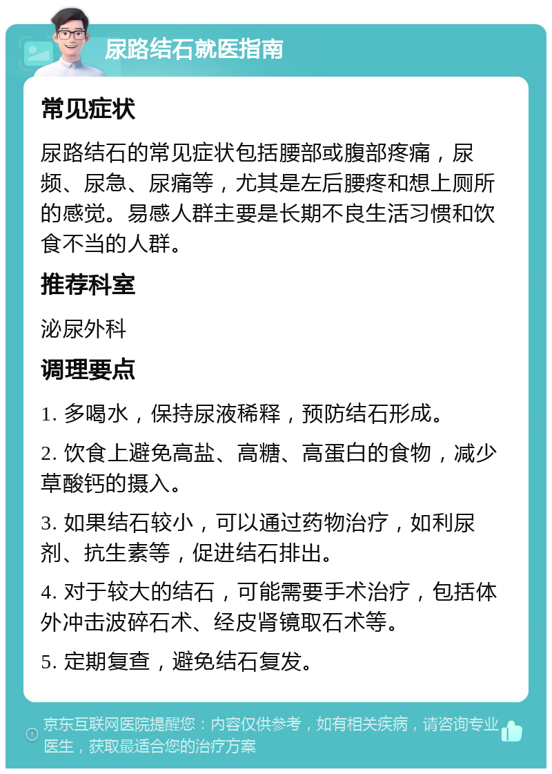 尿路结石就医指南 常见症状 尿路结石的常见症状包括腰部或腹部疼痛，尿频、尿急、尿痛等，尤其是左后腰疼和想上厕所的感觉。易感人群主要是长期不良生活习惯和饮食不当的人群。 推荐科室 泌尿外科 调理要点 1. 多喝水，保持尿液稀释，预防结石形成。 2. 饮食上避免高盐、高糖、高蛋白的食物，减少草酸钙的摄入。 3. 如果结石较小，可以通过药物治疗，如利尿剂、抗生素等，促进结石排出。 4. 对于较大的结石，可能需要手术治疗，包括体外冲击波碎石术、经皮肾镜取石术等。 5. 定期复查，避免结石复发。