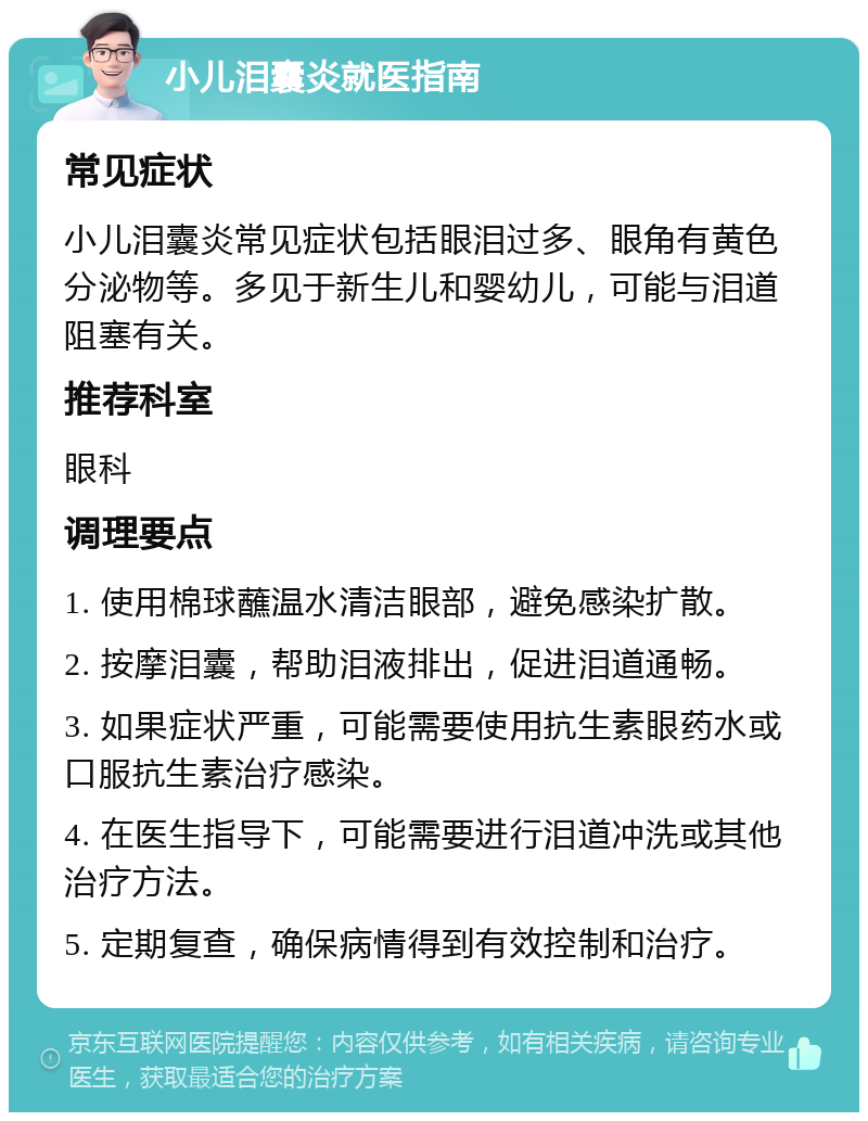 小儿泪囊炎就医指南 常见症状 小儿泪囊炎常见症状包括眼泪过多、眼角有黄色分泌物等。多见于新生儿和婴幼儿，可能与泪道阻塞有关。 推荐科室 眼科 调理要点 1. 使用棉球蘸温水清洁眼部，避免感染扩散。 2. 按摩泪囊，帮助泪液排出，促进泪道通畅。 3. 如果症状严重，可能需要使用抗生素眼药水或口服抗生素治疗感染。 4. 在医生指导下，可能需要进行泪道冲洗或其他治疗方法。 5. 定期复查，确保病情得到有效控制和治疗。