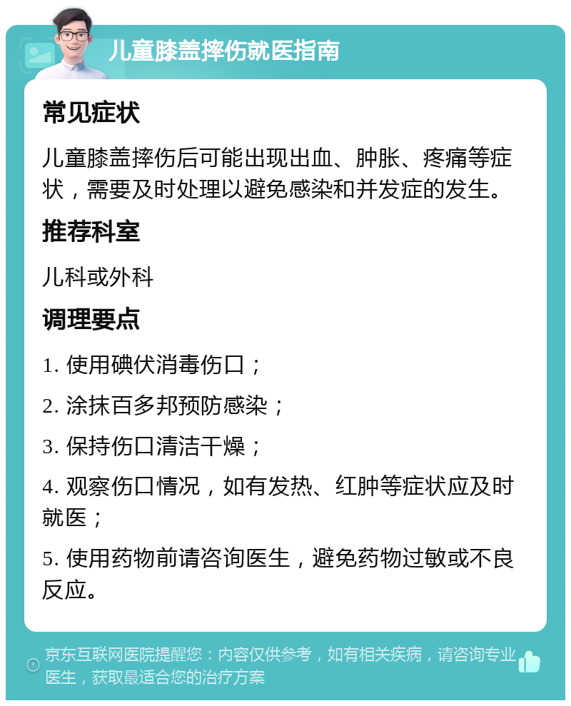 儿童膝盖摔伤就医指南 常见症状 儿童膝盖摔伤后可能出现出血、肿胀、疼痛等症状，需要及时处理以避免感染和并发症的发生。 推荐科室 儿科或外科 调理要点 1. 使用碘伏消毒伤口； 2. 涂抹百多邦预防感染； 3. 保持伤口清洁干燥； 4. 观察伤口情况，如有发热、红肿等症状应及时就医； 5. 使用药物前请咨询医生，避免药物过敏或不良反应。