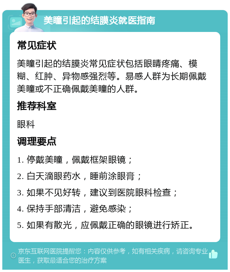 美瞳引起的结膜炎就医指南 常见症状 美瞳引起的结膜炎常见症状包括眼睛疼痛、模糊、红肿、异物感强烈等。易感人群为长期佩戴美瞳或不正确佩戴美瞳的人群。 推荐科室 眼科 调理要点 1. 停戴美瞳，佩戴框架眼镜； 2. 白天滴眼药水，睡前涂眼膏； 3. 如果不见好转，建议到医院眼科检查； 4. 保持手部清洁，避免感染； 5. 如果有散光，应佩戴正确的眼镜进行矫正。