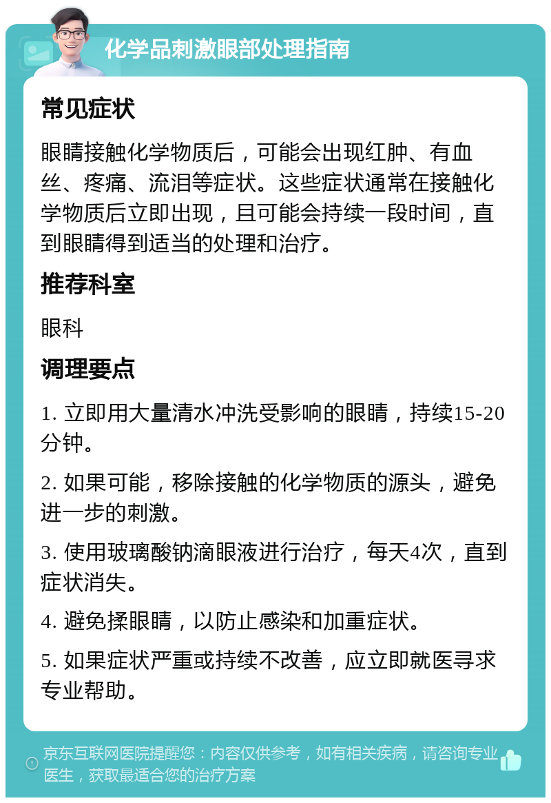 化学品刺激眼部处理指南 常见症状 眼睛接触化学物质后，可能会出现红肿、有血丝、疼痛、流泪等症状。这些症状通常在接触化学物质后立即出现，且可能会持续一段时间，直到眼睛得到适当的处理和治疗。 推荐科室 眼科 调理要点 1. 立即用大量清水冲洗受影响的眼睛，持续15-20分钟。 2. 如果可能，移除接触的化学物质的源头，避免进一步的刺激。 3. 使用玻璃酸钠滴眼液进行治疗，每天4次，直到症状消失。 4. 避免揉眼睛，以防止感染和加重症状。 5. 如果症状严重或持续不改善，应立即就医寻求专业帮助。