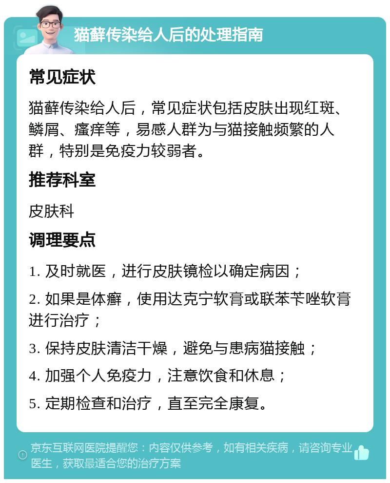 猫藓传染给人后的处理指南 常见症状 猫藓传染给人后，常见症状包括皮肤出现红斑、鳞屑、瘙痒等，易感人群为与猫接触频繁的人群，特别是免疫力较弱者。 推荐科室 皮肤科 调理要点 1. 及时就医，进行皮肤镜检以确定病因； 2. 如果是体癣，使用达克宁软膏或联苯苄唑软膏进行治疗； 3. 保持皮肤清洁干燥，避免与患病猫接触； 4. 加强个人免疫力，注意饮食和休息； 5. 定期检查和治疗，直至完全康复。