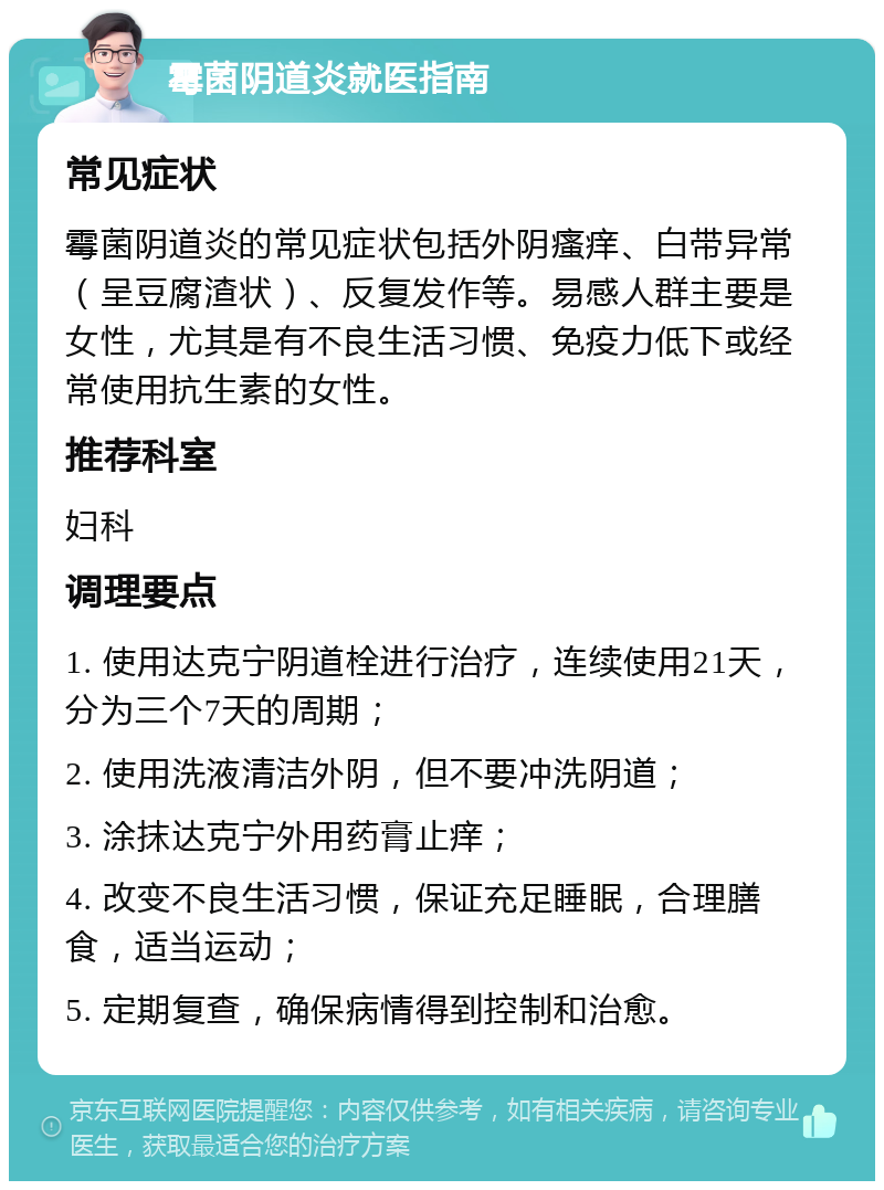 霉菌阴道炎就医指南 常见症状 霉菌阴道炎的常见症状包括外阴瘙痒、白带异常（呈豆腐渣状）、反复发作等。易感人群主要是女性，尤其是有不良生活习惯、免疫力低下或经常使用抗生素的女性。 推荐科室 妇科 调理要点 1. 使用达克宁阴道栓进行治疗，连续使用21天，分为三个7天的周期； 2. 使用洗液清洁外阴，但不要冲洗阴道； 3. 涂抹达克宁外用药膏止痒； 4. 改变不良生活习惯，保证充足睡眠，合理膳食，适当运动； 5. 定期复查，确保病情得到控制和治愈。