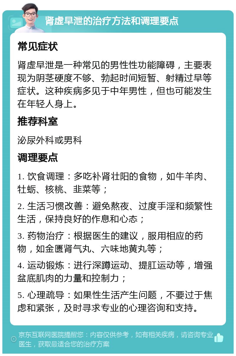 肾虚早泄的治疗方法和调理要点 常见症状 肾虚早泄是一种常见的男性性功能障碍，主要表现为阴茎硬度不够、勃起时间短暂、射精过早等症状。这种疾病多见于中年男性，但也可能发生在年轻人身上。 推荐科室 泌尿外科或男科 调理要点 1. 饮食调理：多吃补肾壮阳的食物，如牛羊肉、牡蛎、核桃、韭菜等； 2. 生活习惯改善：避免熬夜、过度手淫和频繁性生活，保持良好的作息和心态； 3. 药物治疗：根据医生的建议，服用相应的药物，如金匮肾气丸、六味地黄丸等； 4. 运动锻炼：进行深蹲运动、提肛运动等，增强盆底肌肉的力量和控制力； 5. 心理疏导：如果性生活产生问题，不要过于焦虑和紧张，及时寻求专业的心理咨询和支持。