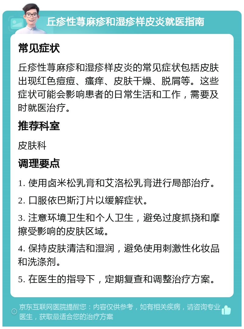 丘疹性荨麻疹和湿疹样皮炎就医指南 常见症状 丘疹性荨麻疹和湿疹样皮炎的常见症状包括皮肤出现红色痘痘、瘙痒、皮肤干燥、脱屑等。这些症状可能会影响患者的日常生活和工作，需要及时就医治疗。 推荐科室 皮肤科 调理要点 1. 使用卤米松乳膏和艾洛松乳膏进行局部治疗。 2. 口服依巴斯汀片以缓解症状。 3. 注意环境卫生和个人卫生，避免过度抓挠和摩擦受影响的皮肤区域。 4. 保持皮肤清洁和湿润，避免使用刺激性化妆品和洗涤剂。 5. 在医生的指导下，定期复查和调整治疗方案。